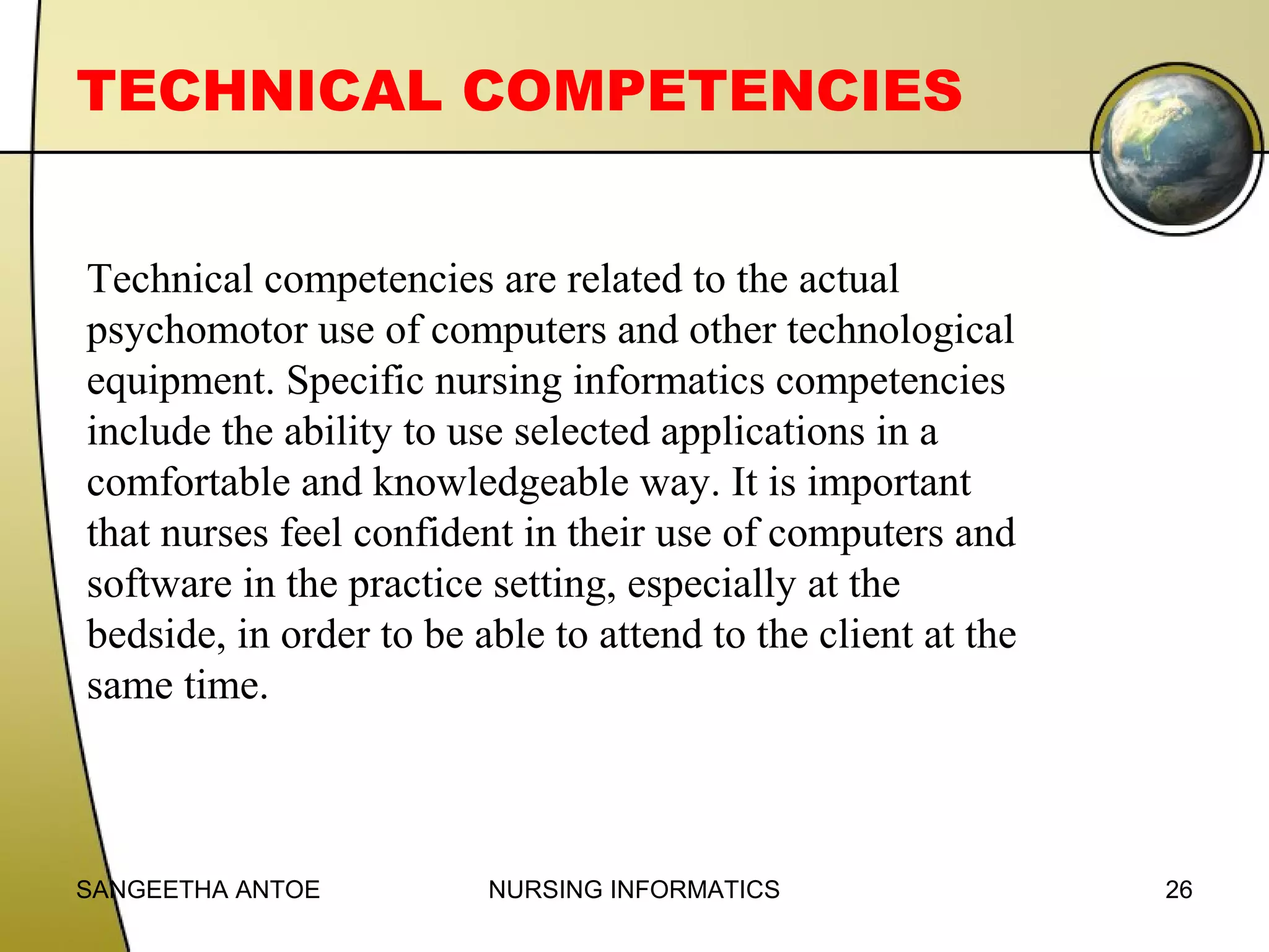 TECHNICAL COMPETENCIES
Technical competencies are related to the actual
psychomotor use of computers and other technological
equipment. Specific nursing informatics competencies
include the ability to use selected applications in a
comfortable and knowledgeable way. It is important
that nurses feel confident in their use of computers and
software in the practice setting, especially at the
bedside, in order to be able to attend to the client at the
same time.

SANGEETHA ANTOE

NURSING INFORMATICS

26

 
