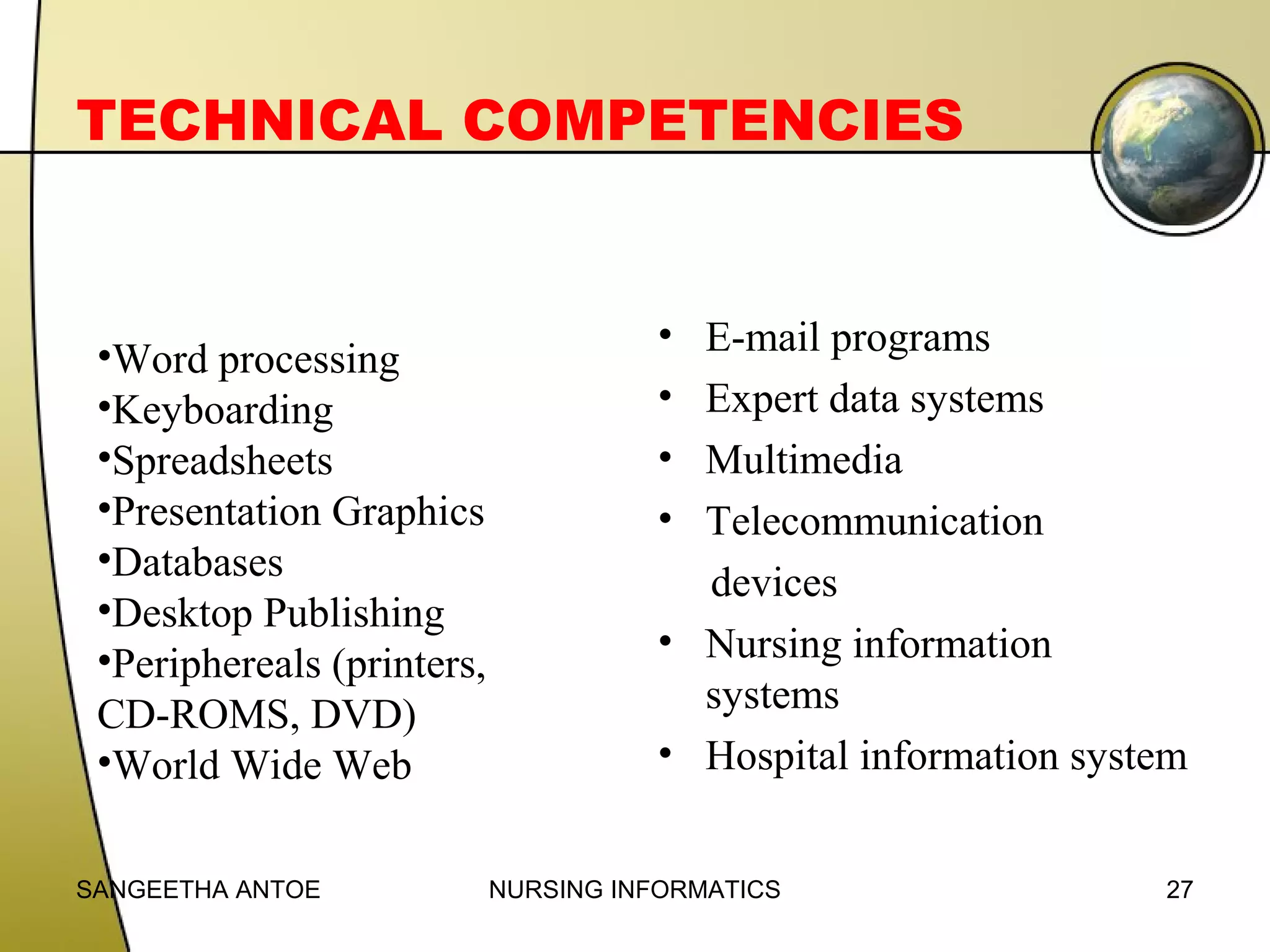 TECHNICAL COMPETENCIES

•Word processing
•Keyboarding
•Spreadsheets
•Presentation Graphics
•Databases
•Desktop Publishing
•Periphereals (printers,
CD-ROMS, DVD)
•World Wide Web
SANGEETHA ANTOE

•
•
•
•

E-mail programs
Expert data systems
Multimedia
Telecommunication
devices
• Nursing information
systems
• Hospital information system
NURSING INFORMATICS

27

 