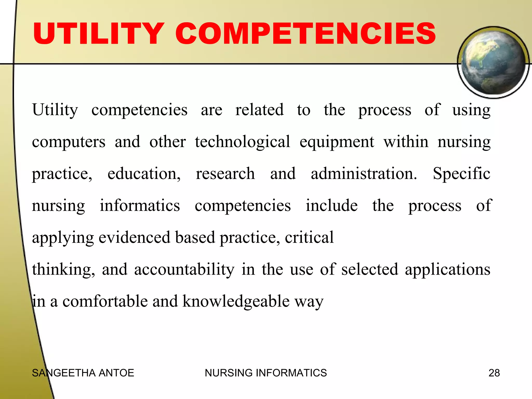 UTILITY COMPETENCIES
Utility competencies are related to the process of using
computers and other technological equipment within nursing
practice, education, research and administration. Specific
nursing informatics competencies include the process of
applying evidenced based practice, critical
thinking, and accountability in the use of selected applications
in a comfortable and knowledgeable way

SANGEETHA ANTOE

NURSING INFORMATICS

28

 