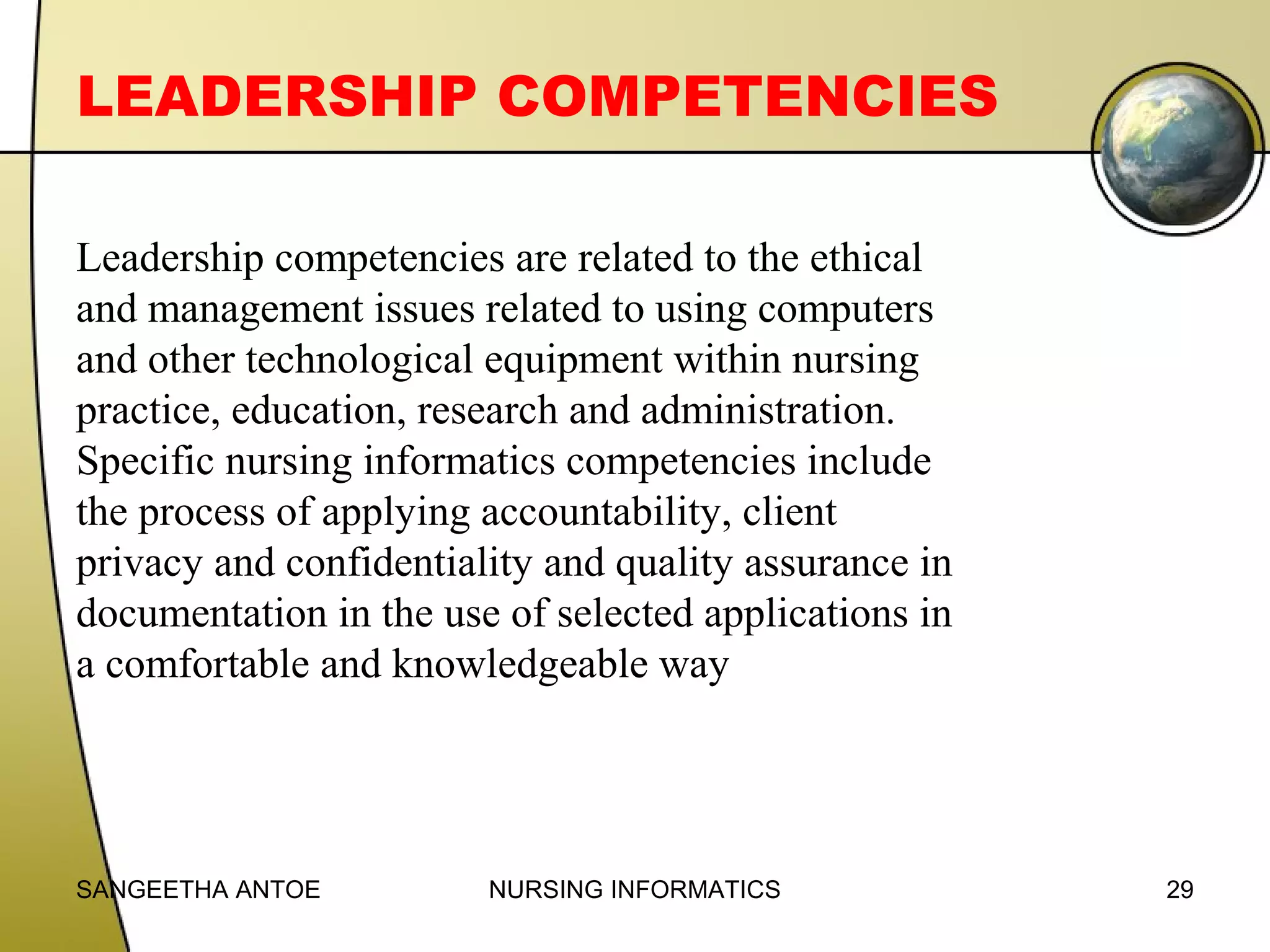 LEADERSHIP COMPETENCIES
Leadership competencies are related to the ethical
and management issues related to using computers
and other technological equipment within nursing
practice, education, research and administration.
Specific nursing informatics competencies include
the process of applying accountability, client
privacy and confidentiality and quality assurance in
documentation in the use of selected applications in
a comfortable and knowledgeable way

SANGEETHA ANTOE

NURSING INFORMATICS

29

 