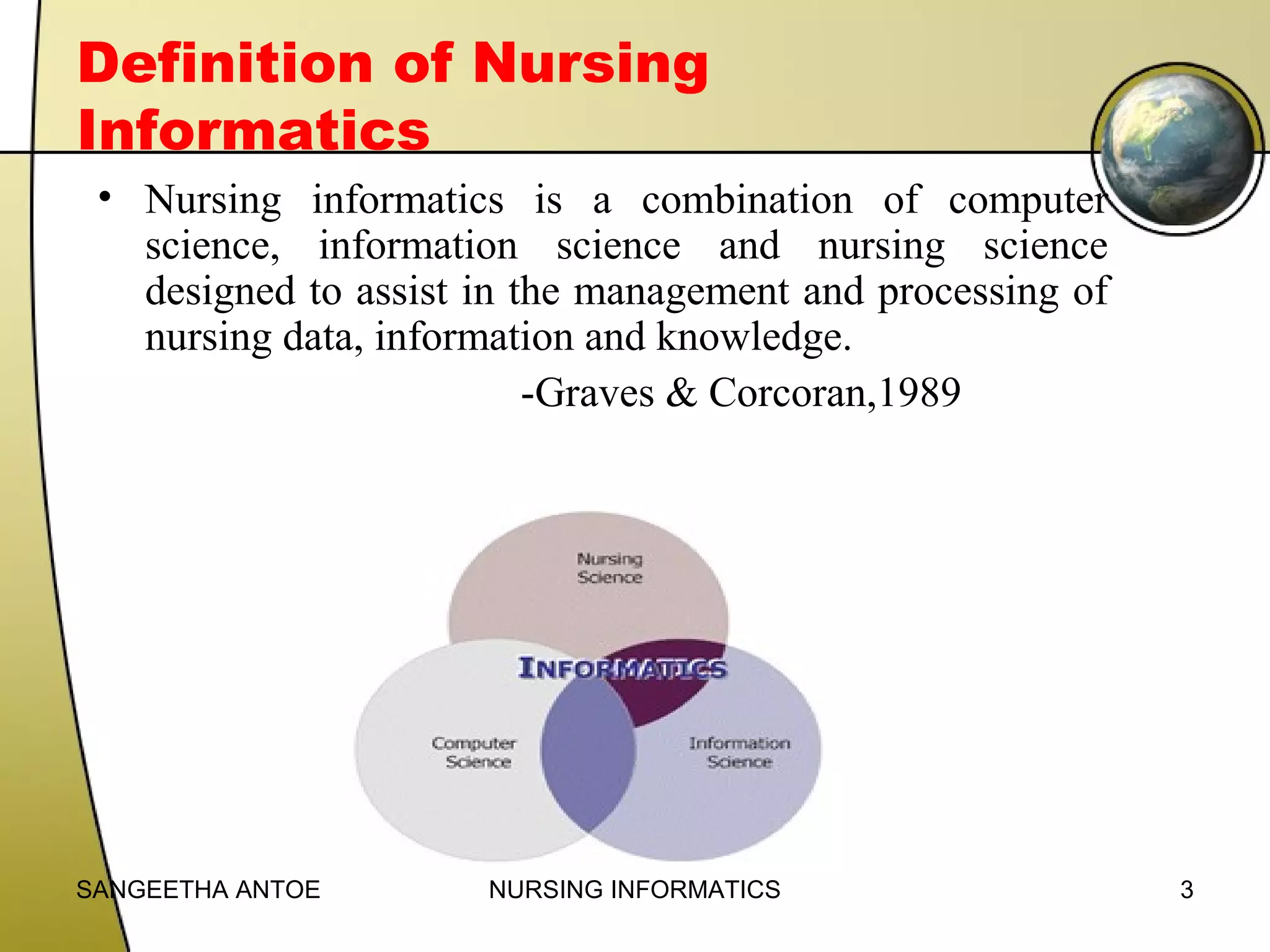 Definition of Nursing
Informatics
• Nursing informatics is a combination of computer
science, information science and nursing science
designed to assist in the management and processing of
nursing data, information and knowledge.
-Graves & Corcoran,1989

SANGEETHA ANTOE

NURSING INFORMATICS

3

 