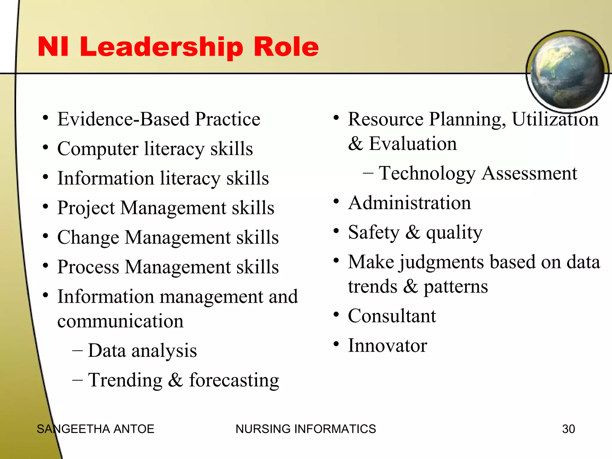 NI Leadership Role
•
•
•
•
•
•
•

Evidence-Based Practice
Computer literacy skills
Information literacy skills
Project Management skills
Change Management skills
Process Management skills
Information management and
communication
– Data analysis
– Trending & forecasting

SANGEETHA ANTOE

• Resource Planning, Utilization
& Evaluation
– Technology Assessment
• Administration
• Safety & quality
• Make judgments based on data
trends & patterns
• Consultant
• Innovator

NURSING INFORMATICS

30

 