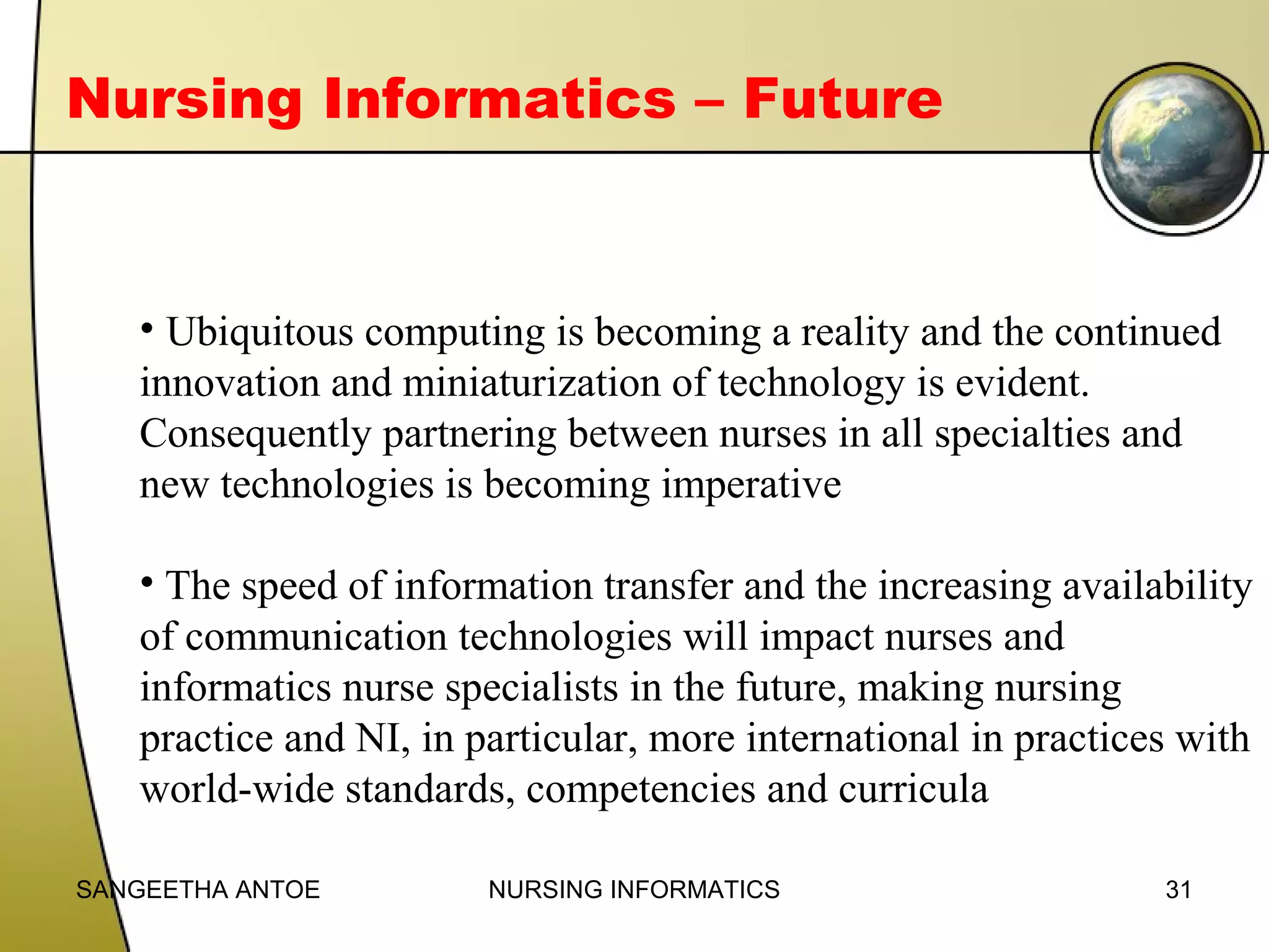Nursing Informatics – Future

• Ubiquitous computing is becoming a reality and the continued
innovation and miniaturization of technology is evident.
Consequently partnering between nurses in all specialties and
new technologies is becoming imperative
• The speed of information transfer and the increasing availability
of communication technologies will impact nurses and
informatics nurse specialists in the future, making nursing
practice and NI, in particular, more international in practices with
world-wide standards, competencies and curricula
SANGEETHA ANTOE

NURSING INFORMATICS

31

 