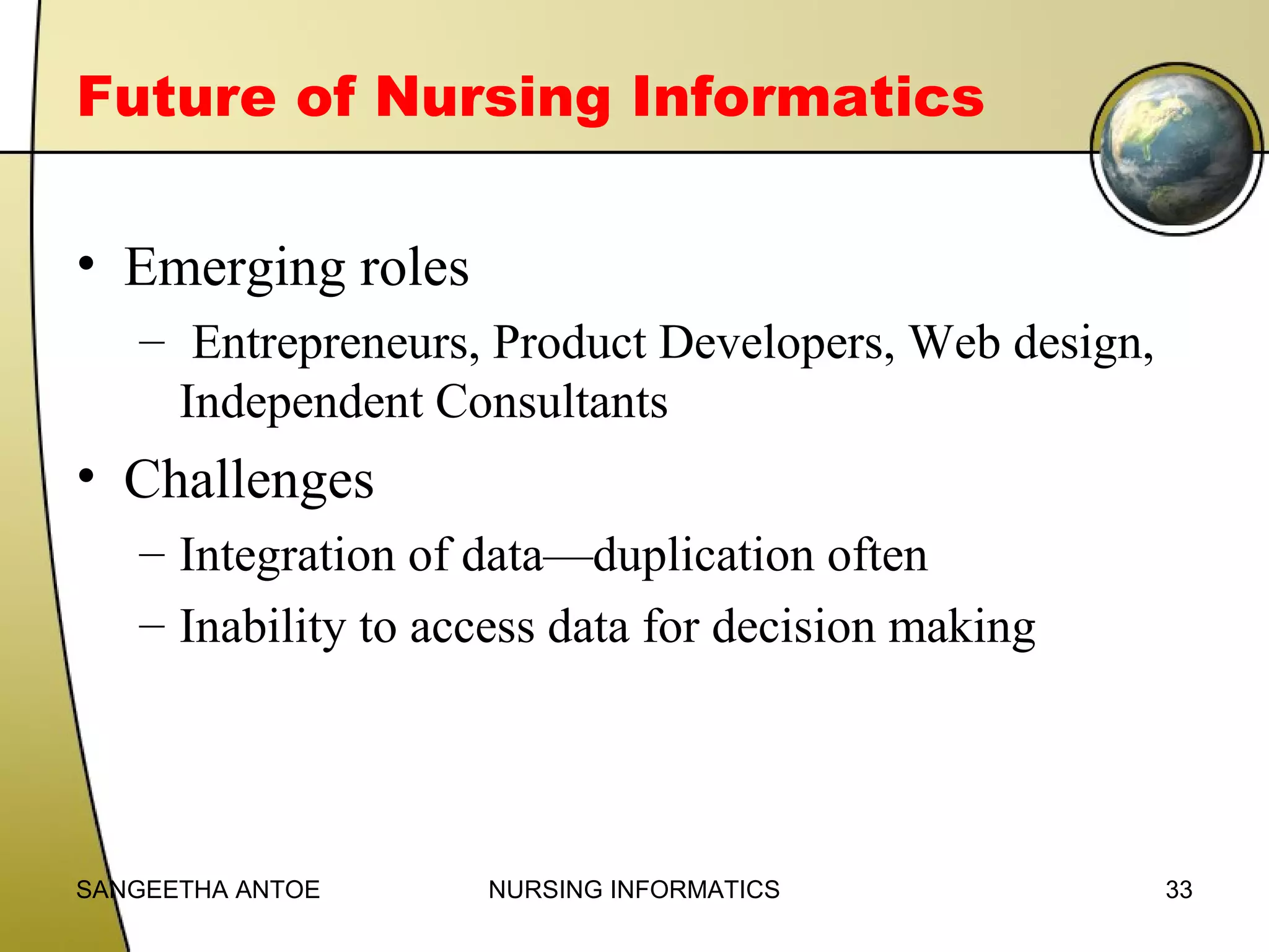 Future of Nursing Informatics
• Emerging roles
– Entrepreneurs, Product Developers, Web design,
Independent Consultants

• Challenges
– Integration of data—duplication often
– Inability to access data for decision making

SANGEETHA ANTOE

NURSING INFORMATICS

33

 