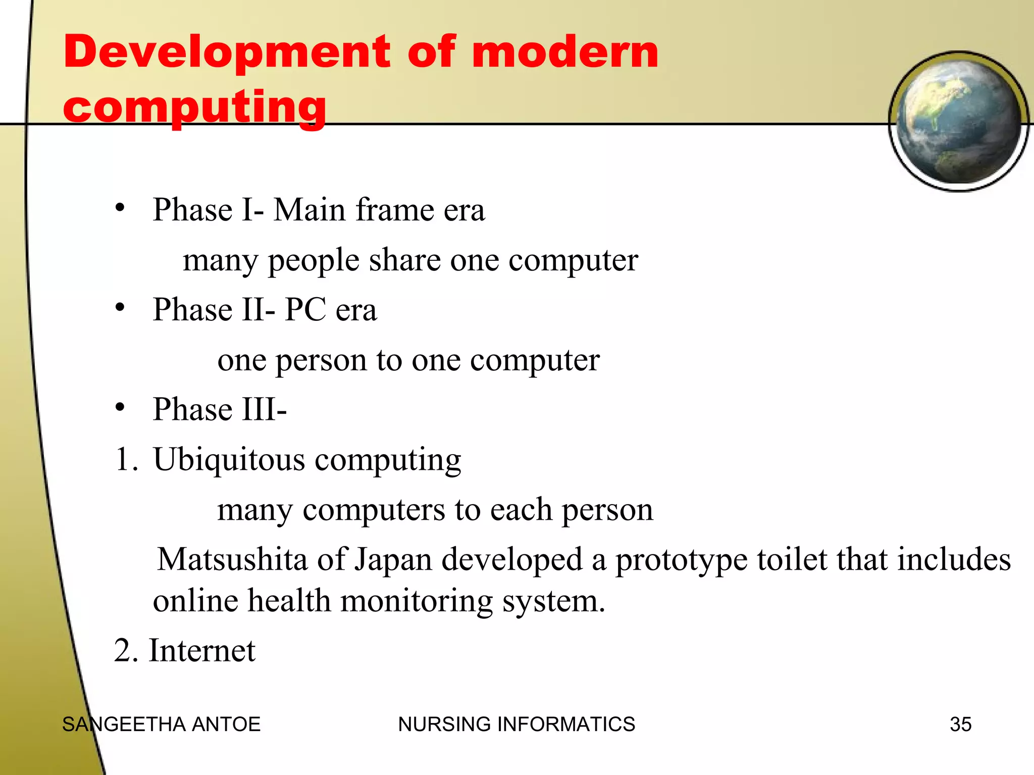 Development of modern
computing
• Phase I- Main frame era
many people share one computer
• Phase II- PC era
one person to one computer
• Phase III1. Ubiquitous computing
many computers to each person
Matsushita of Japan developed a prototype toilet that includes
online health monitoring system.
2. Internet
SANGEETHA ANTOE

NURSING INFORMATICS

35

 