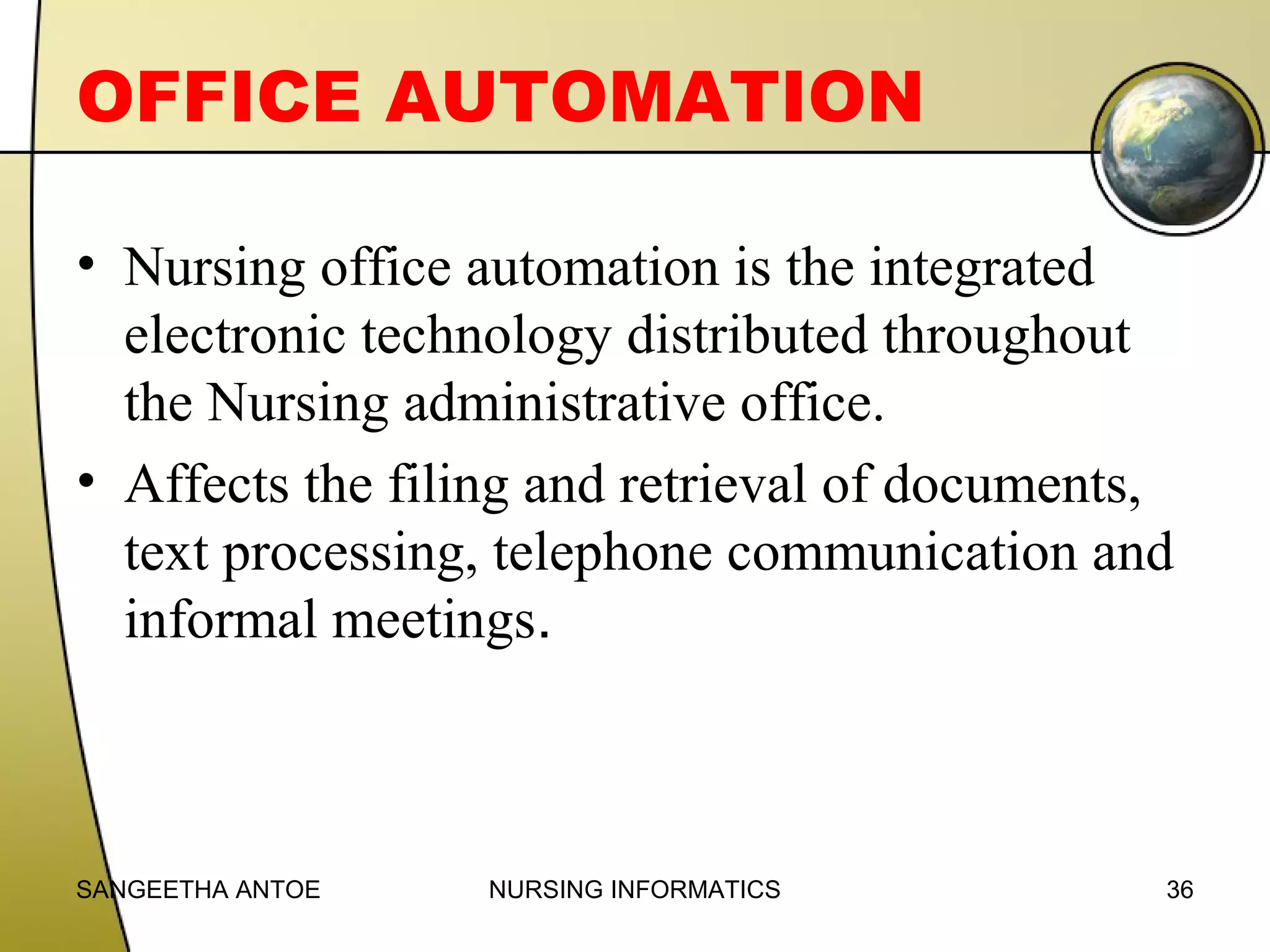 OFFICE AUTOMATION
• Nursing office automation is the integrated
electronic technology distributed throughout
the Nursing administrative office.
• Affects the filing and retrieval of documents,
text processing, telephone communication and
informal meetings.

SANGEETHA ANTOE

NURSING INFORMATICS

36

 