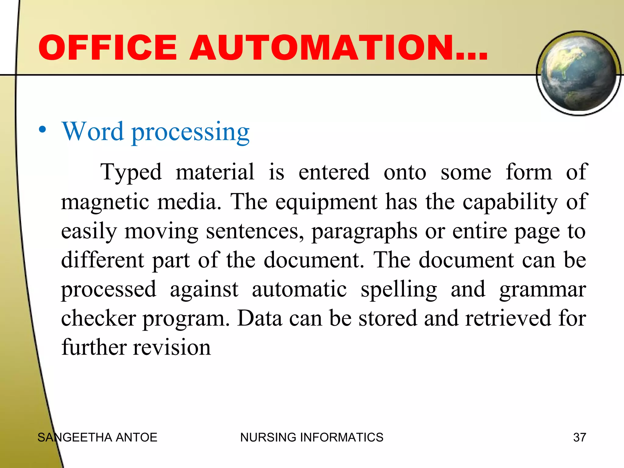 OFFICE AUTOMATION…
• Word processing
Typed material is entered onto some form of
magnetic media. The equipment has the capability of
easily moving sentences, paragraphs or entire page to
different part of the document. The document can be
processed against automatic spelling and grammar
checker program. Data can be stored and retrieved for
further revision

SANGEETHA ANTOE

NURSING INFORMATICS

37

 