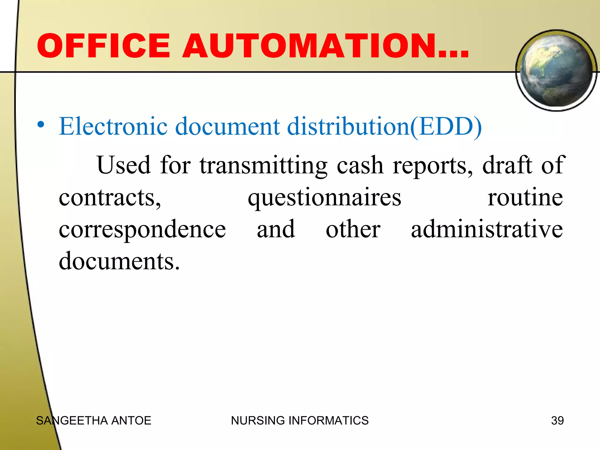 OFFICE AUTOMATION…
• Electronic document distribution(EDD)
Used for transmitting cash reports, draft of
contracts,
questionnaires
routine
correspondence and other administrative
documents.

SANGEETHA ANTOE

NURSING INFORMATICS

39

 