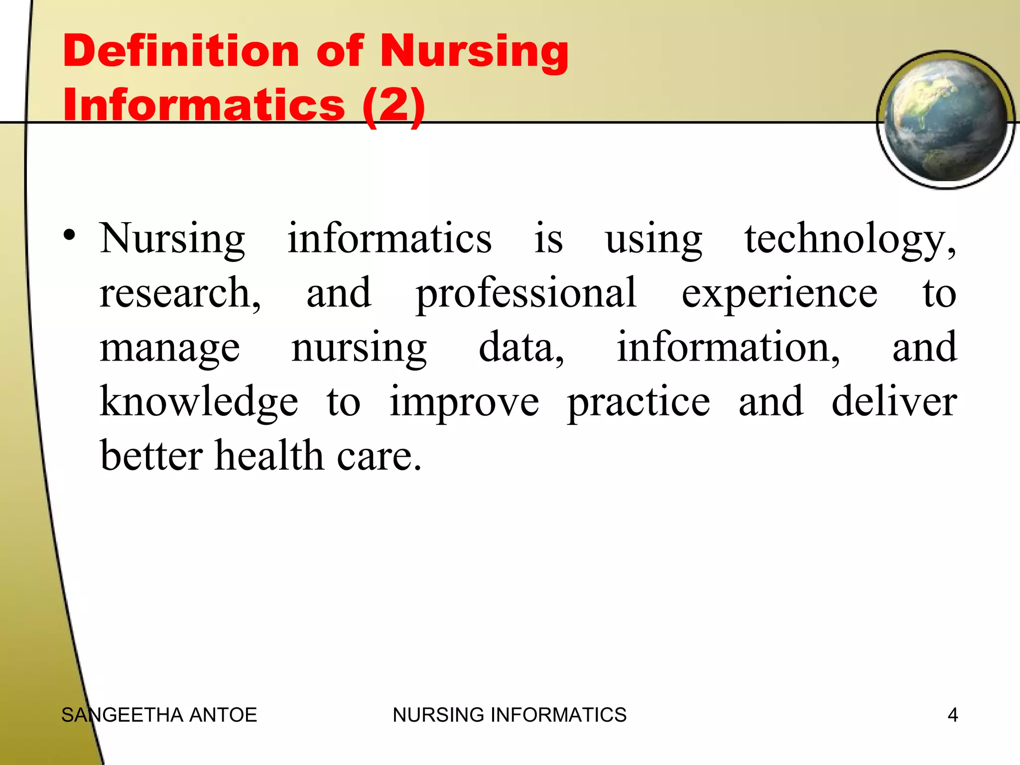 Definition of Nursing
Informatics (2)
• Nursing informatics is using technology,
research, and professional experience to
manage nursing data, information, and
knowledge to improve practice and deliver
better health care.

SANGEETHA ANTOE

NURSING INFORMATICS

4

 