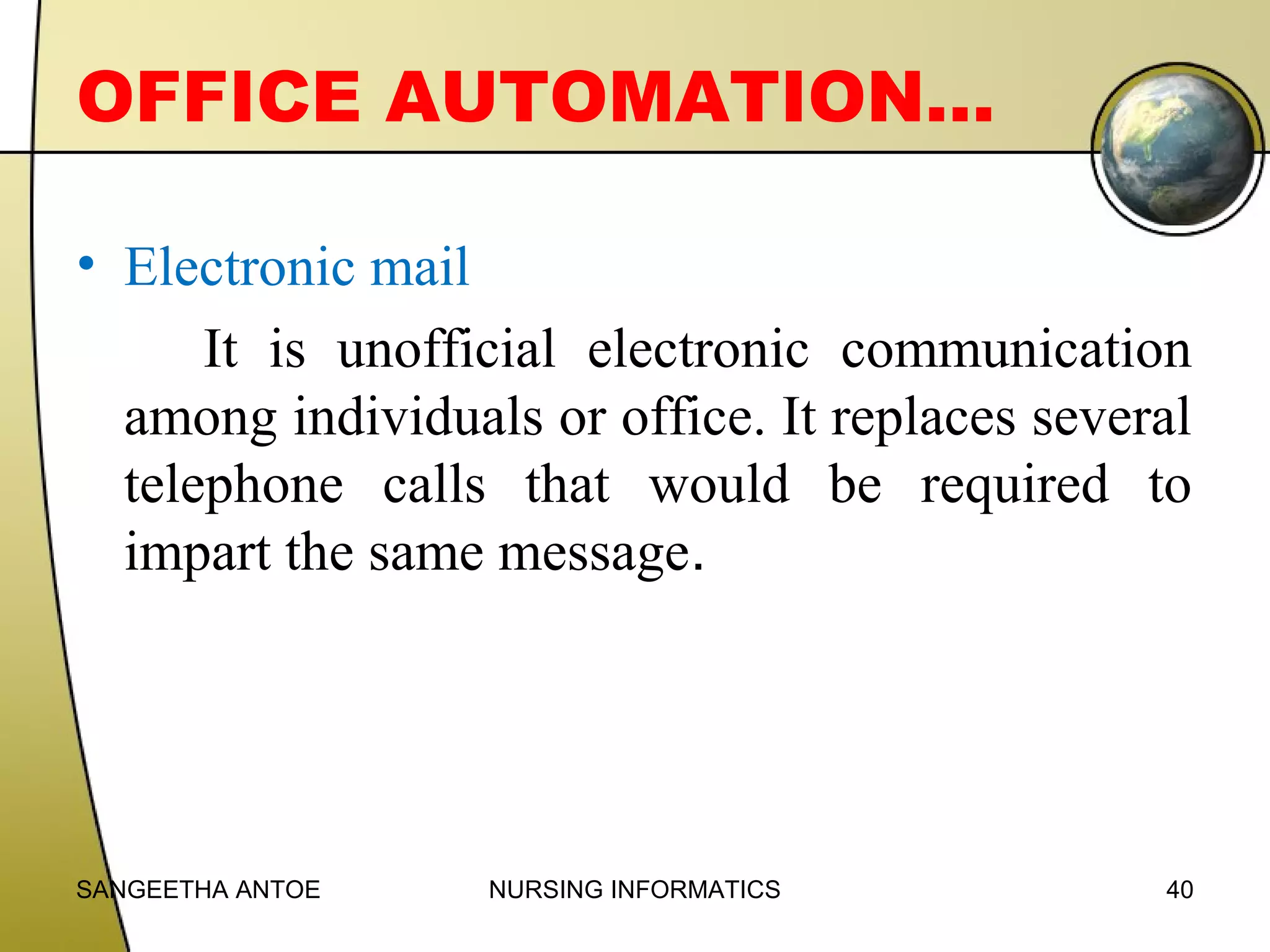 OFFICE AUTOMATION…
• Electronic mail
It is unofficial electronic communication
among individuals or office. It replaces several
telephone calls that would be required to
impart the same message.

SANGEETHA ANTOE

NURSING INFORMATICS

40

 
