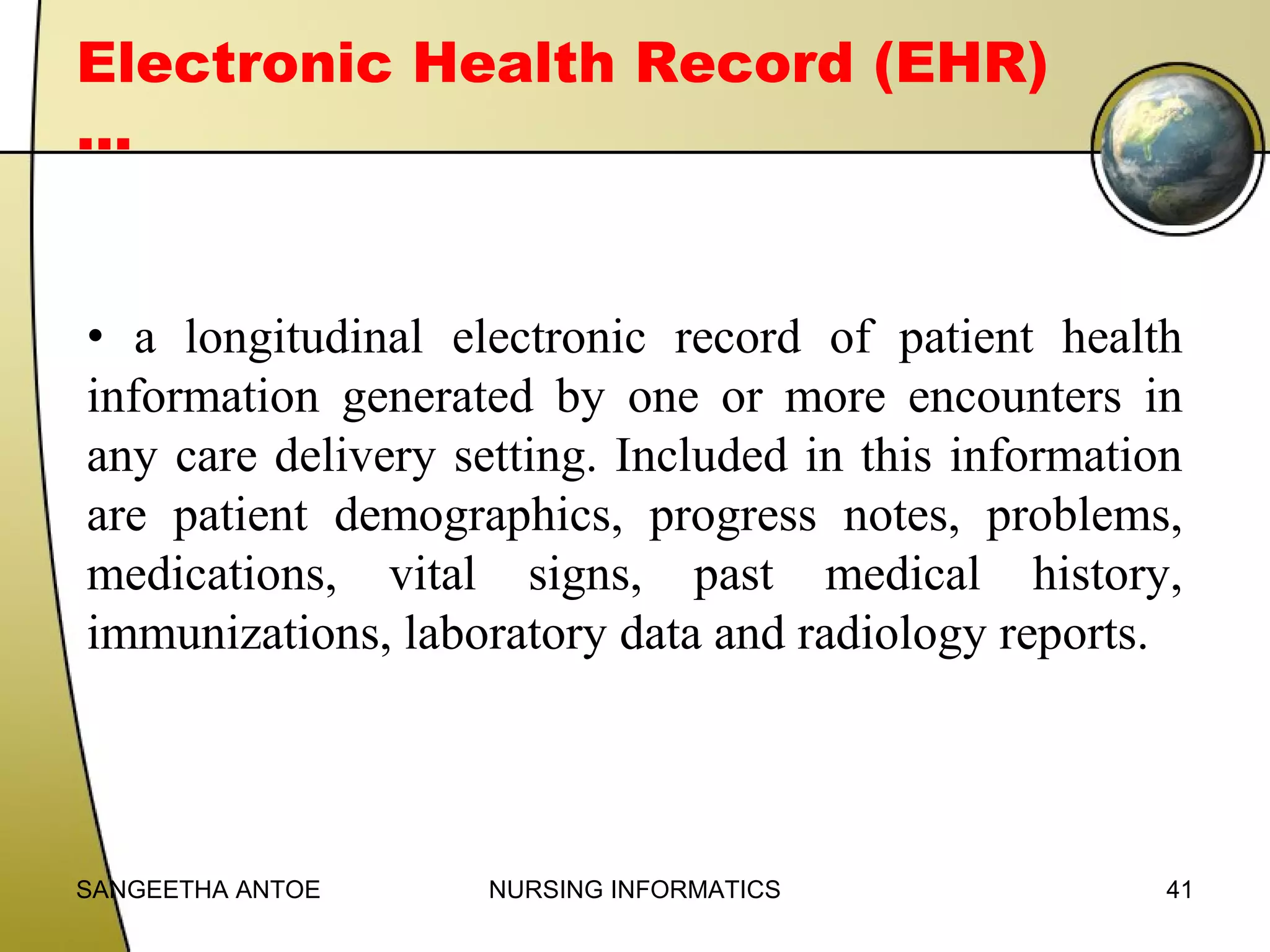 Electronic Health Record (EHR)
…
• a longitudinal electronic record of patient health
information generated by one or more encounters in
any care delivery setting. Included in this information
are patient demographics, progress notes, problems,
medications, vital signs, past medical history,
immunizations, laboratory data and radiology reports.

SANGEETHA ANTOE

NURSING INFORMATICS

41

 