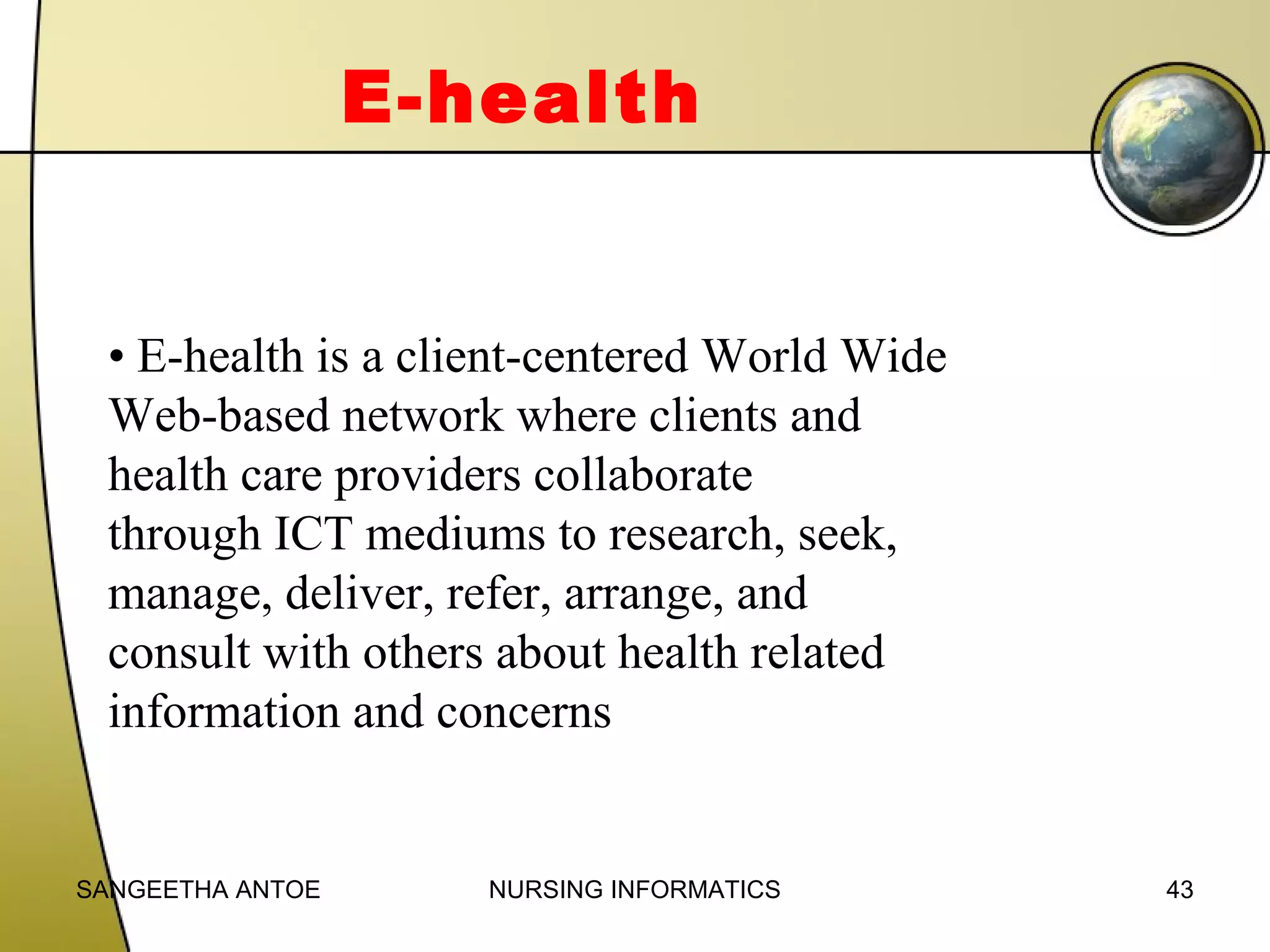 E-health

• E-health is a client-centered World Wide
Web-based network where clients and
health care providers collaborate
through ICT mediums to research, seek,
manage, deliver, refer, arrange, and
consult with others about health related
information and concerns

SANGEETHA ANTOE

NURSING INFORMATICS

43

 