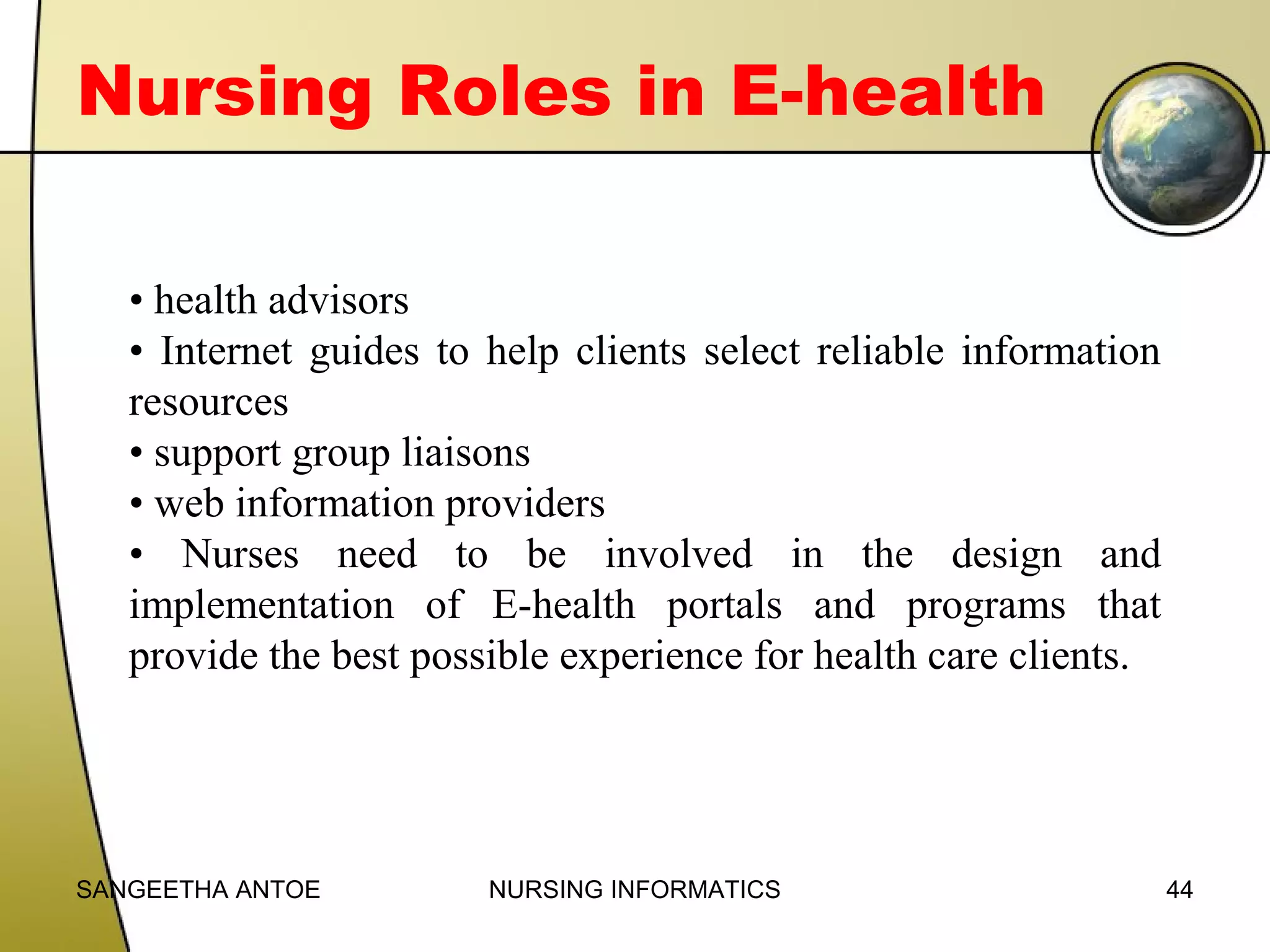 Nursing Roles in E-health
• health advisors
• Internet guides to help clients select reliable information
resources
• support group liaisons
• web information providers
• Nurses need to be involved in the design and
implementation of E-health portals and programs that
provide the best possible experience for health care clients.

SANGEETHA ANTOE

NURSING INFORMATICS

44

 