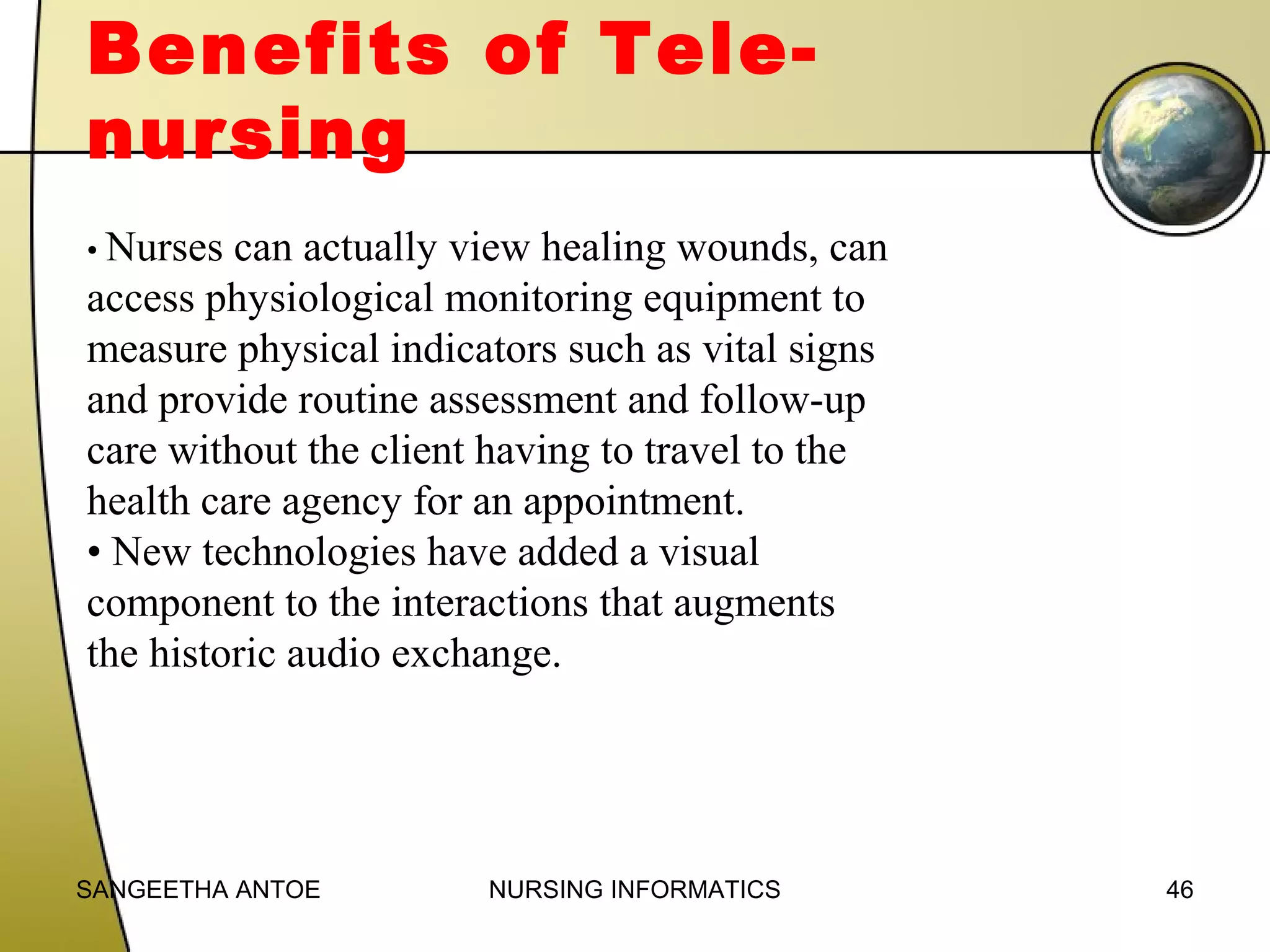 Benefits of Telenursing
• Nurses

can actually view healing wounds, can
access physiological monitoring equipment to
measure physical indicators such as vital signs
and provide routine assessment and follow-up
care without the client having to travel to the
health care agency for an appointment.
• New technologies have added a visual
component to the interactions that augments
the historic audio exchange.

SANGEETHA ANTOE

NURSING INFORMATICS

46

 