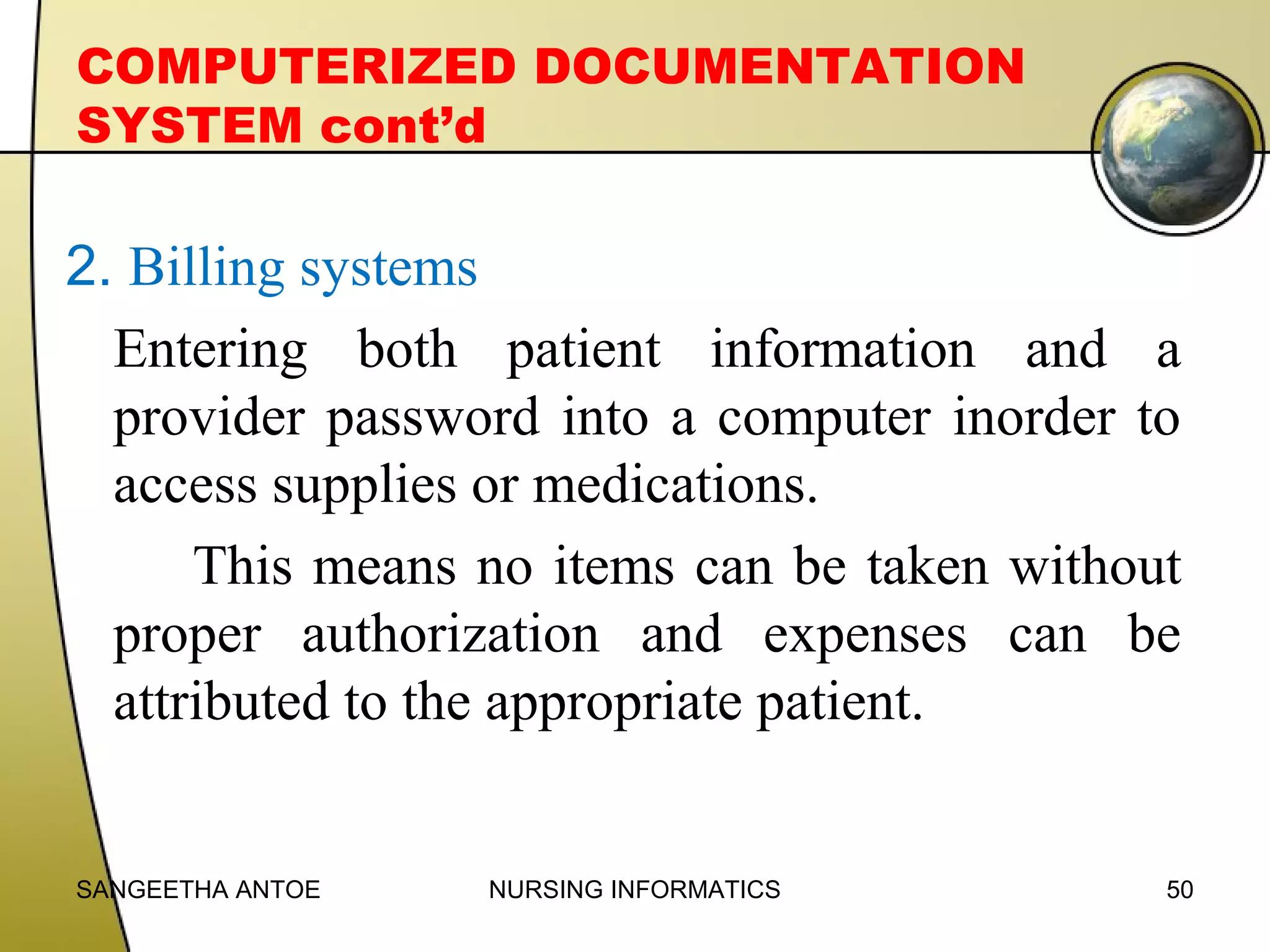 COMPUTERIZED DOCUMENTATION
SYSTEM cont’d

2. Billing systems
Entering both patient information and a
provider password into a computer inorder to
access supplies or medications.
This means no items can be taken without
proper authorization and expenses can be
attributed to the appropriate patient.

SANGEETHA ANTOE

NURSING INFORMATICS

50

 