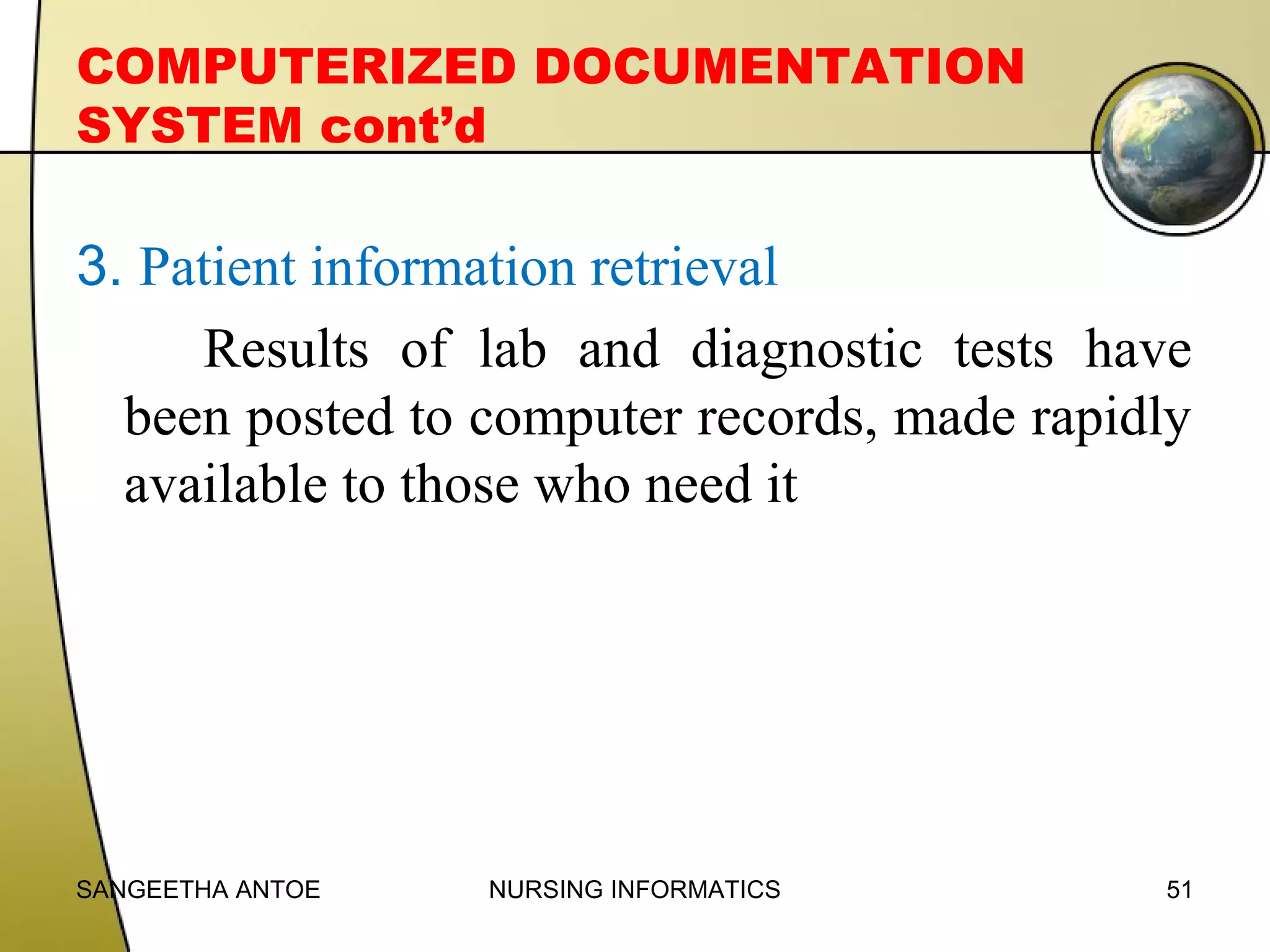 COMPUTERIZED DOCUMENTATION
SYSTEM cont’d

3. Patient information retrieval
Results of lab and diagnostic tests have
been posted to computer records, made rapidly
available to those who need it

SANGEETHA ANTOE

NURSING INFORMATICS

51

 