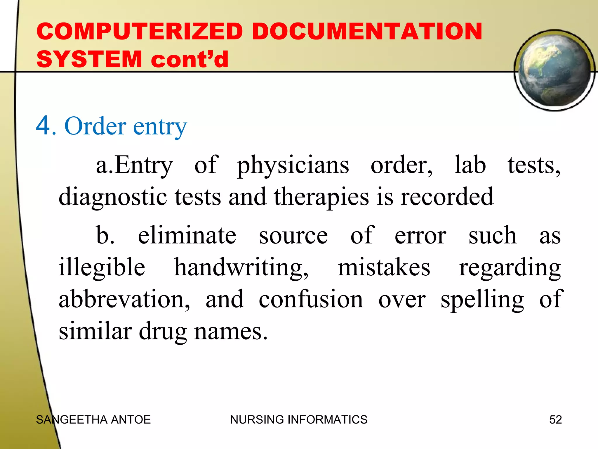 COMPUTERIZED DOCUMENTATION
SYSTEM cont’d

4. Order entry
a.Entry of physicians order, lab tests,
diagnostic tests and therapies is recorded
b. eliminate source of error such as
illegible handwriting, mistakes regarding
abbrevation, and confusion over spelling of
similar drug names.

SANGEETHA ANTOE

NURSING INFORMATICS

52

 