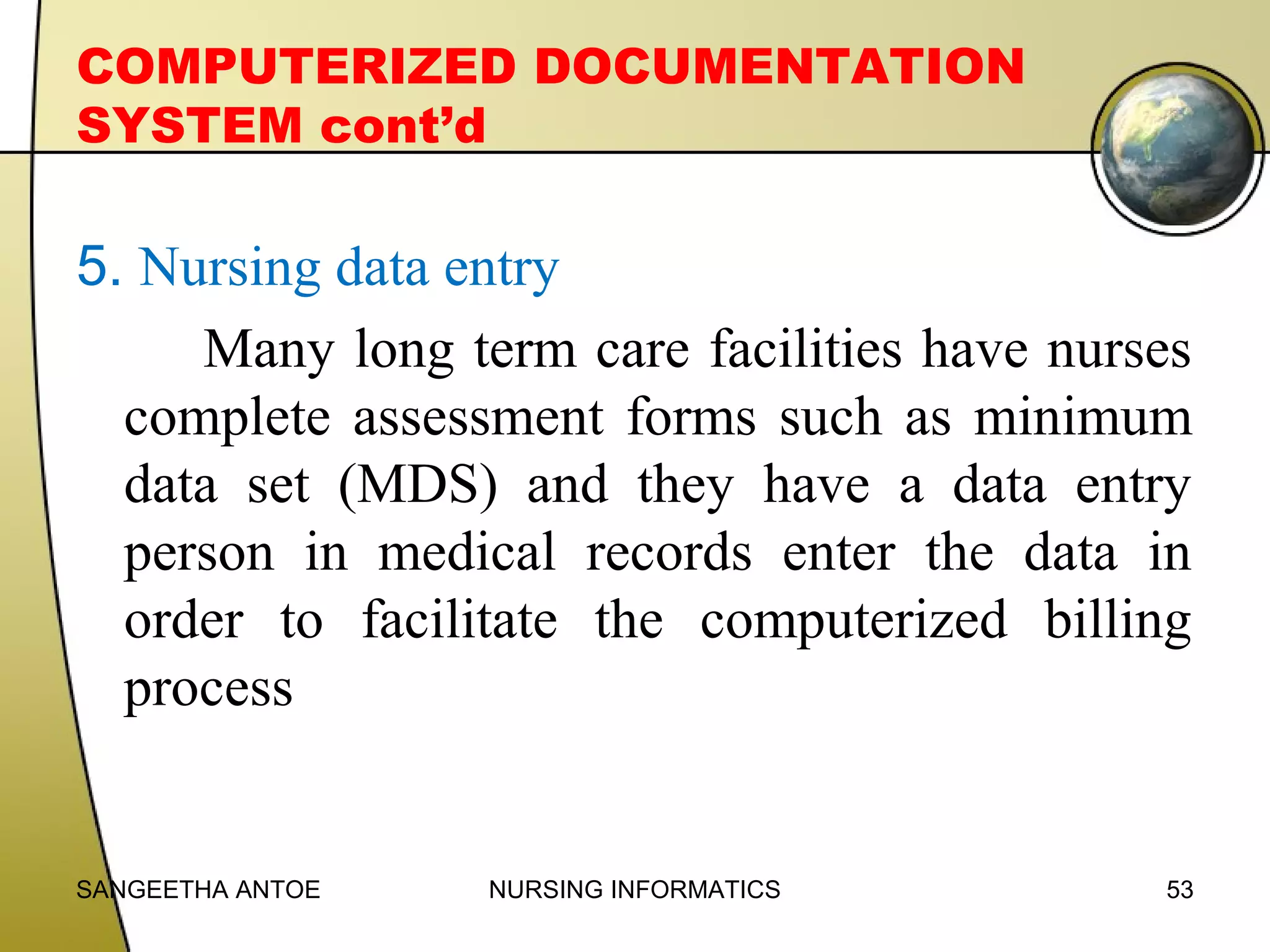 COMPUTERIZED DOCUMENTATION
SYSTEM cont’d

5. Nursing data entry
Many long term care facilities have nurses
complete assessment forms such as minimum
data set (MDS) and they have a data entry
person in medical records enter the data in
order to facilitate the computerized billing
process

SANGEETHA ANTOE

NURSING INFORMATICS

53

 