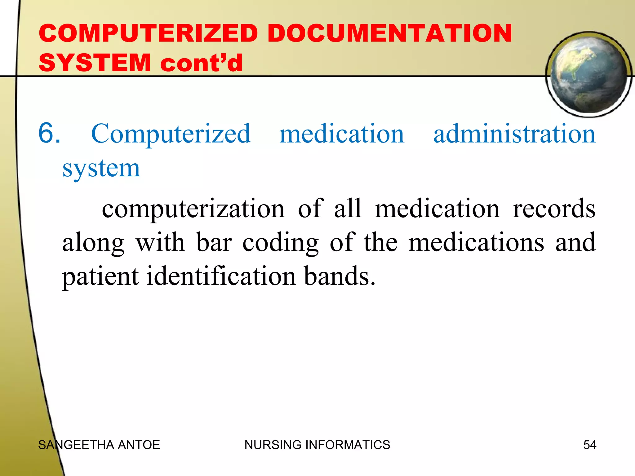 COMPUTERIZED DOCUMENTATION
SYSTEM cont’d

6.

Computerized medication administration
system
computerization of all medication records
along with bar coding of the medications and
patient identification bands.

SANGEETHA ANTOE

NURSING INFORMATICS

54

 
