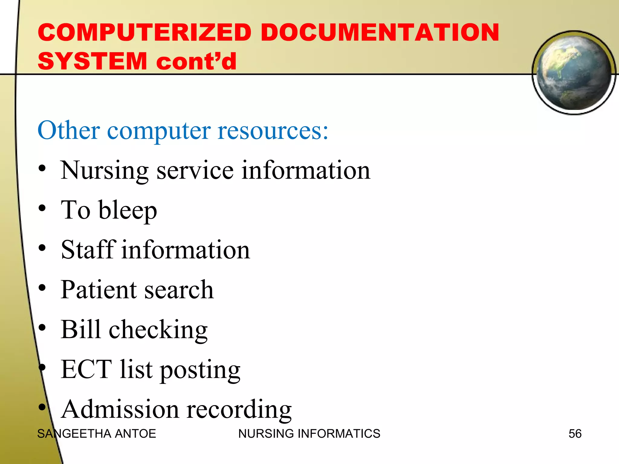 COMPUTERIZED DOCUMENTATION
SYSTEM cont’d

Other computer resources:
• Nursing service information
• To bleep
• Staff information
• Patient search
• Bill checking
• ECT list posting
• Admission recording
SANGEETHA ANTOE

NURSING INFORMATICS

56

 