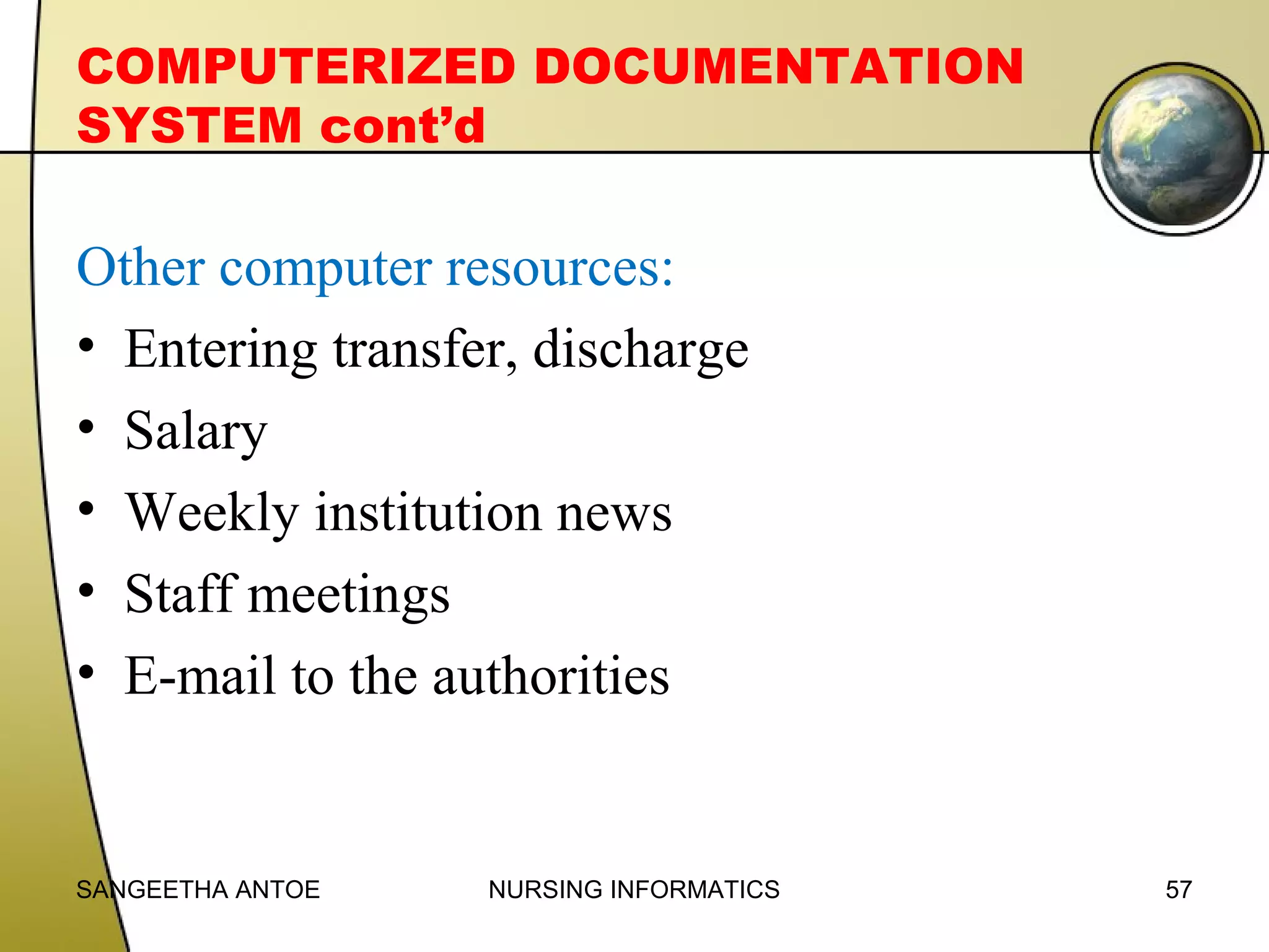 COMPUTERIZED DOCUMENTATION
SYSTEM cont’d

Other computer resources:
• Entering transfer, discharge
• Salary
• Weekly institution news
• Staff meetings
• E-mail to the authorities

SANGEETHA ANTOE

NURSING INFORMATICS

57

 