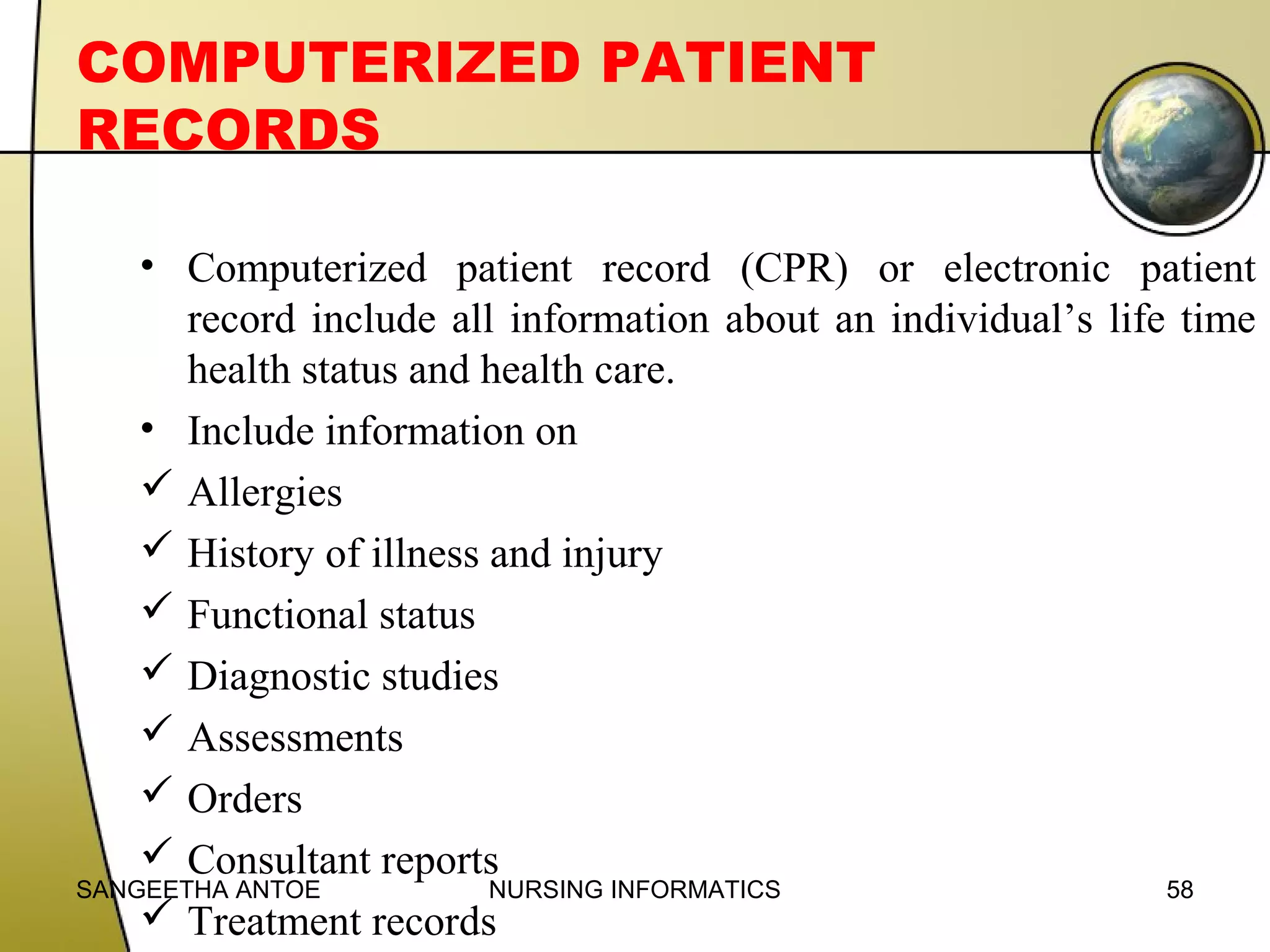 COMPUTERIZED PATIENT
RECORDS
• Computerized patient record (CPR) or electronic patient
record include all information about an individual’s life time
health status and health care.
• Include information on
 Allergies
 History of illness and injury
 Functional status
 Diagnostic studies
 Assessments
 Orders
 Consultant reports
SANGEETHA ANTOE
NURSING INFORMATICS
58
 Treatment records

 