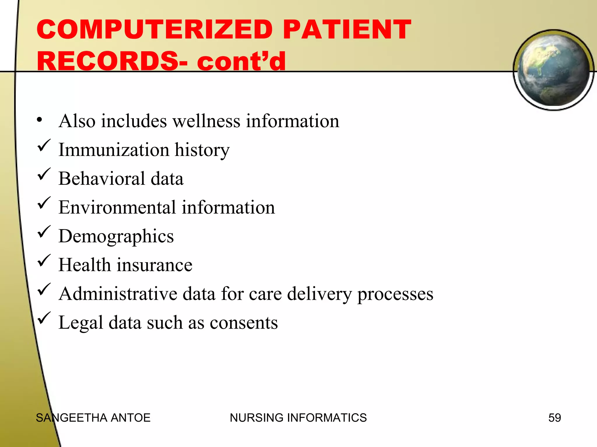 COMPUTERIZED PATIENT
RECORDS- cont’d
• Also includes wellness information
 Immunization history
 Behavioral data
 Environmental information
 Demographics
 Health insurance
 Administrative data for care delivery processes
 Legal data such as consents

SANGEETHA ANTOE

NURSING INFORMATICS

59

 