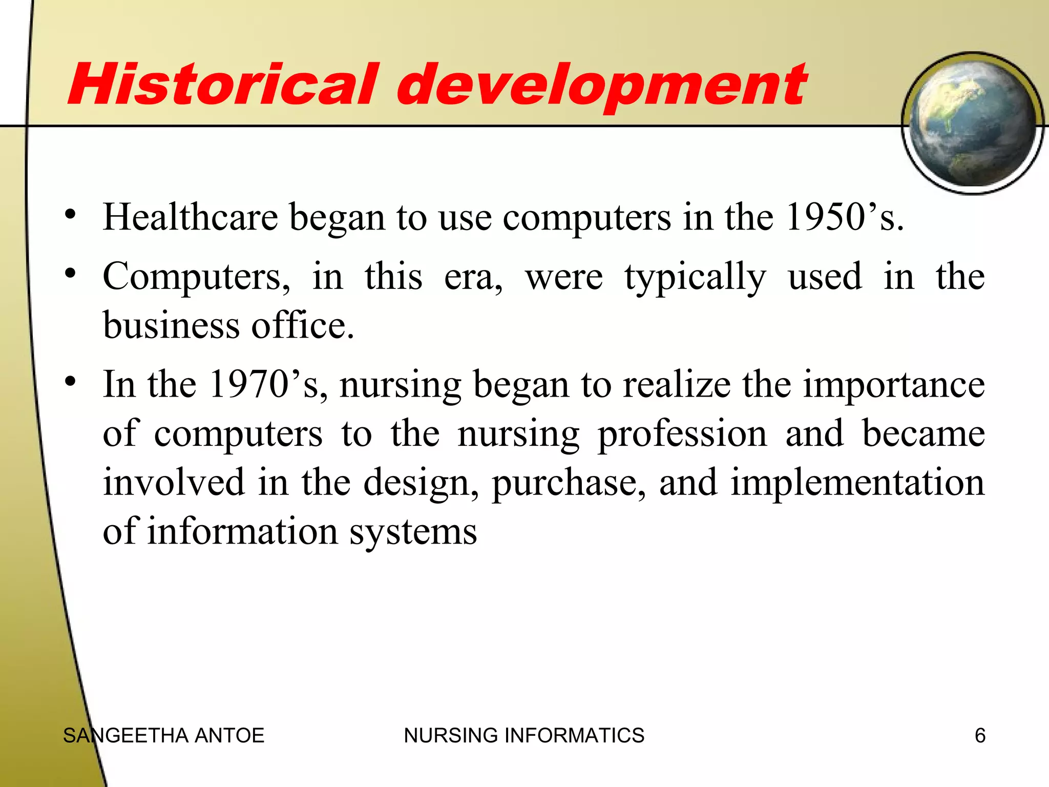 Historical development
• Healthcare began to use computers in the 1950’s.
• Computers, in this era, were typically used in the
business office.
• In the 1970’s, nursing began to realize the importance
of computers to the nursing profession and became
involved in the design, purchase, and implementation
of information systems

SANGEETHA ANTOE

NURSING INFORMATICS

6

 