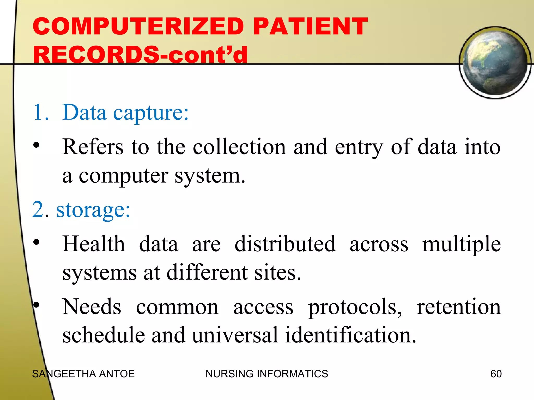 COMPUTERIZED PATIENT
RECORDS-cont’d
1. Data capture:
• Refers to the collection and entry of data into
a computer system.
2. storage:
• Health data are distributed across multiple
systems at different sites.
• Needs common access protocols, retention
schedule and universal identification.
SANGEETHA ANTOE

NURSING INFORMATICS

60

 