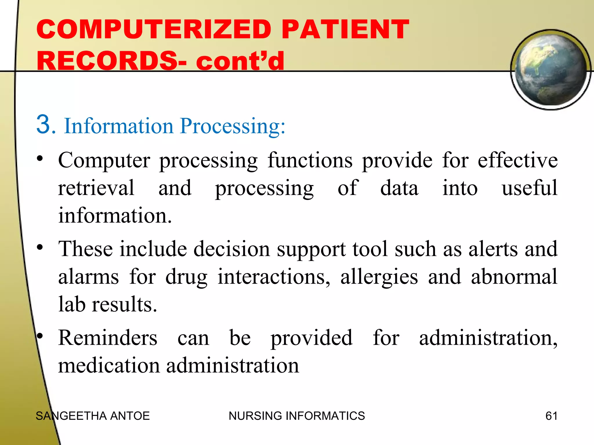 COMPUTERIZED PATIENT
RECORDS- cont’d
3. Information Processing:
• Computer processing functions provide for effective
retrieval and processing of data into useful
information.
• These include decision support tool such as alerts and
alarms for drug interactions, allergies and abnormal
lab results.
• Reminders can be provided for administration,
medication administration
SANGEETHA ANTOE

NURSING INFORMATICS

61

 