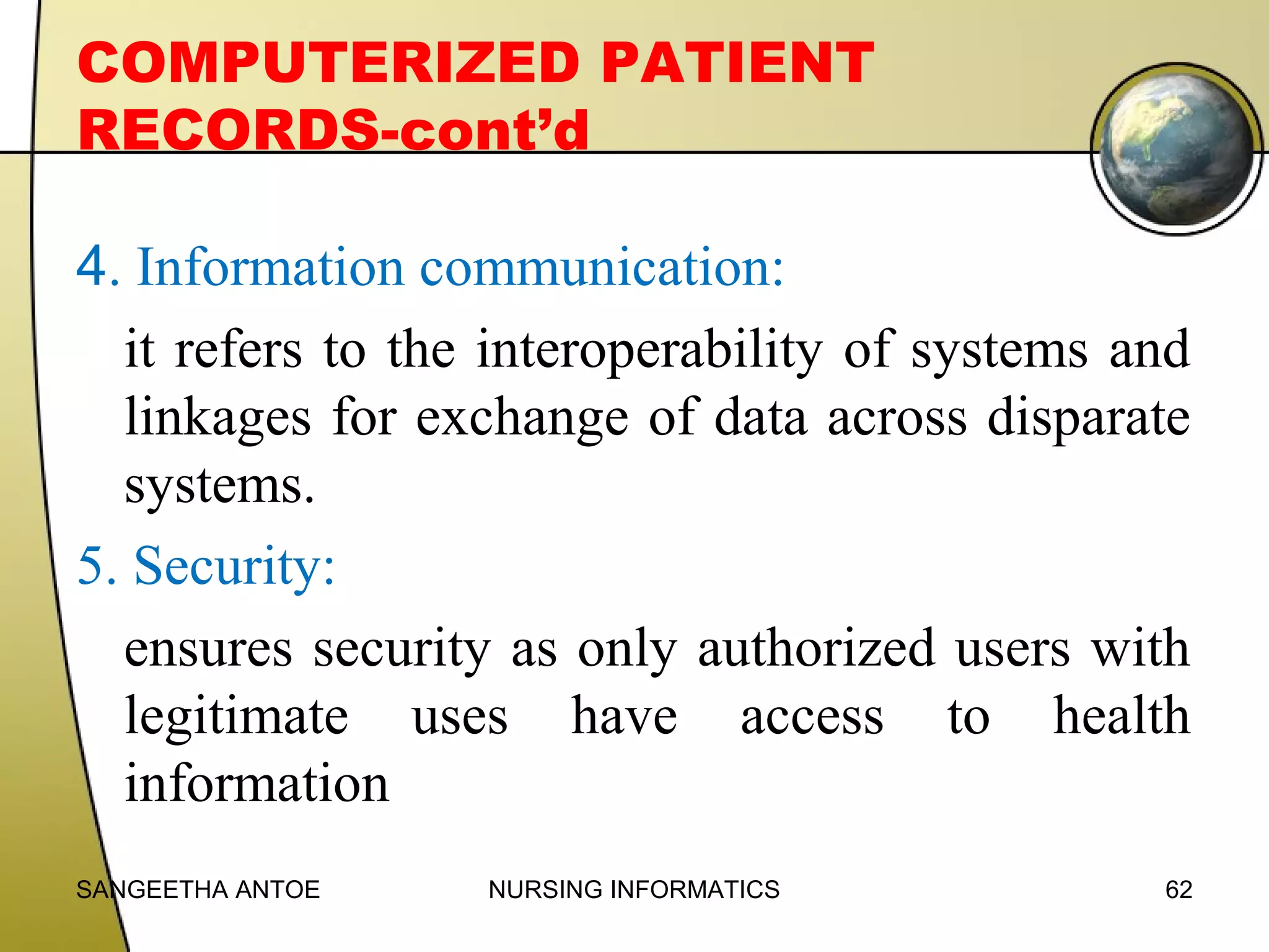 COMPUTERIZED PATIENT
RECORDS-cont’d
4. Information communication:
it refers to the interoperability of systems and
linkages for exchange of data across disparate
systems.
5. Security:
ensures security as only authorized users with
legitimate uses have access to health
information
SANGEETHA ANTOE

NURSING INFORMATICS

62

 