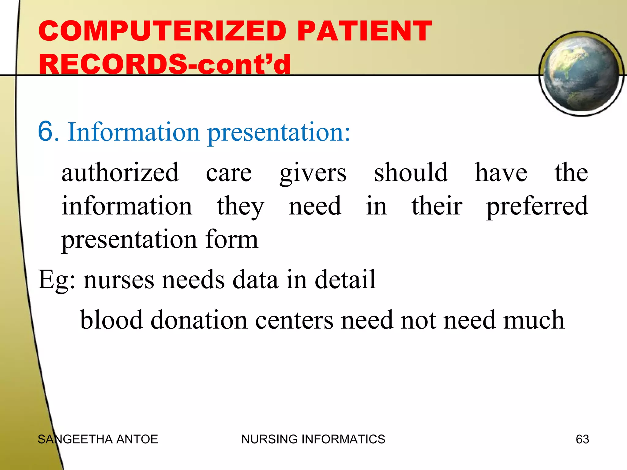 COMPUTERIZED PATIENT
RECORDS-cont’d
6. Information presentation:
authorized care givers should have the
information they need in their preferred
presentation form
Eg: nurses needs data in detail
blood donation centers need not need much

SANGEETHA ANTOE

NURSING INFORMATICS

63

 