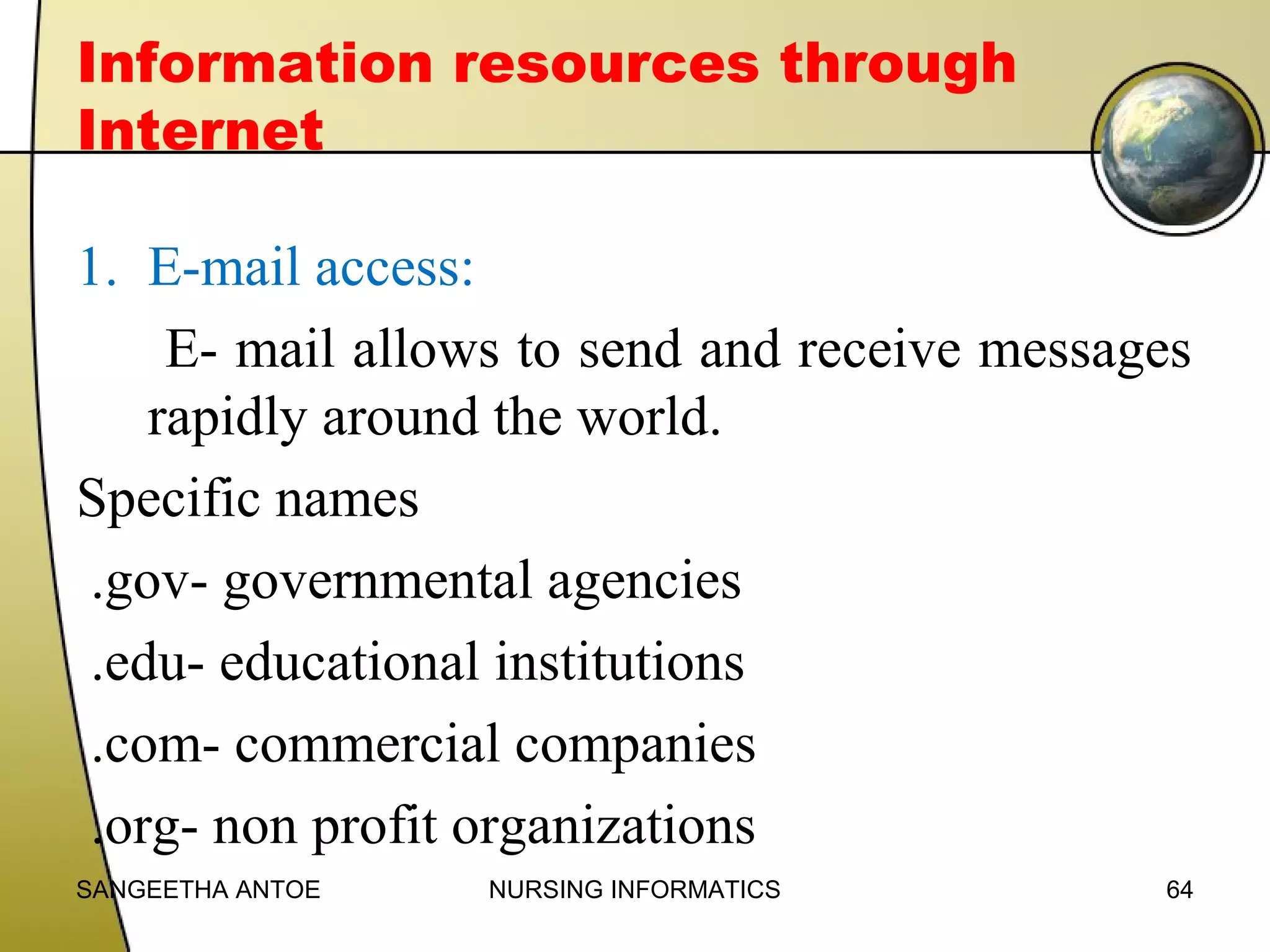 Information resources through
Internet
1. E-mail access:
E- mail allows to send and receive messages
rapidly around the world.
Specific names
.gov- governmental agencies
.edu- educational institutions
.com- commercial companies
.org- non profit organizations
SANGEETHA ANTOE

NURSING INFORMATICS

64

 