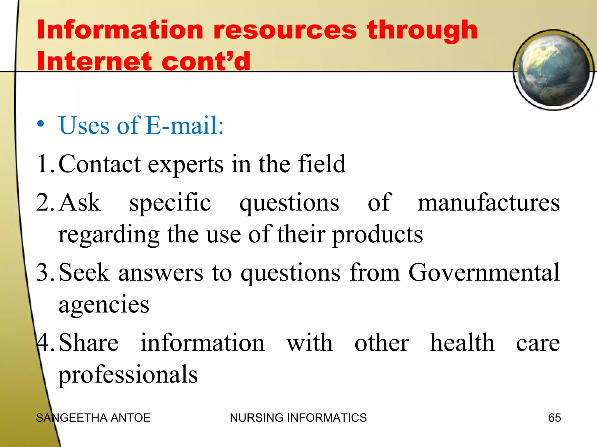 Information resources through
Internet cont’d
• Uses of E-mail:
1.Contact experts in the field
2.Ask specific questions of manufactures
regarding the use of their products
3.Seek answers to questions from Governmental
agencies
4.Share information with other health care
professionals
SANGEETHA ANTOE

NURSING INFORMATICS

65

 