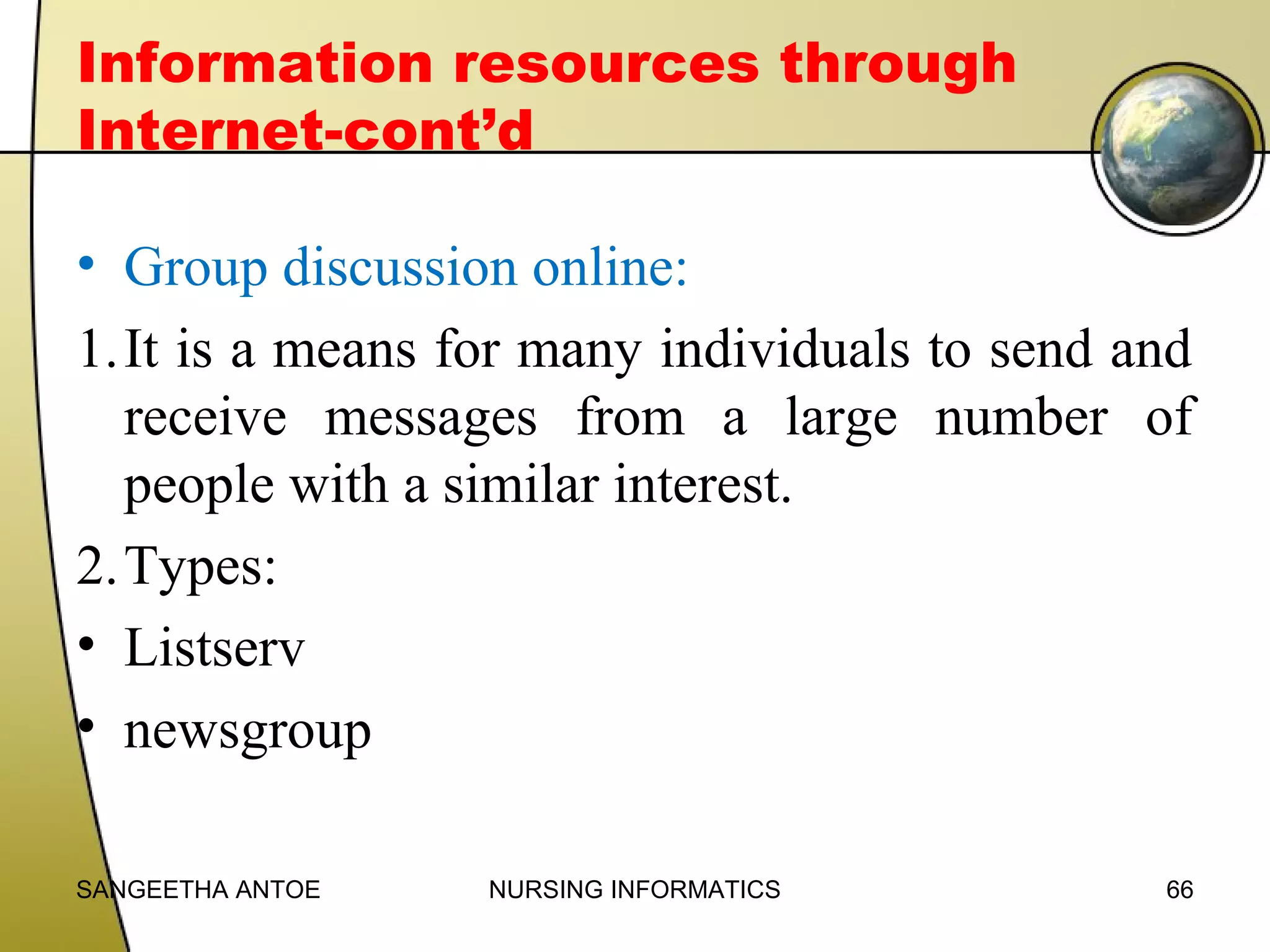 Information resources through
Internet-cont’d
• Group discussion online:
1.It is a means for many individuals to send and
receive messages from a large number of
people with a similar interest.
2.Types:
• Listserv
• newsgroup
SANGEETHA ANTOE

NURSING INFORMATICS

66

 