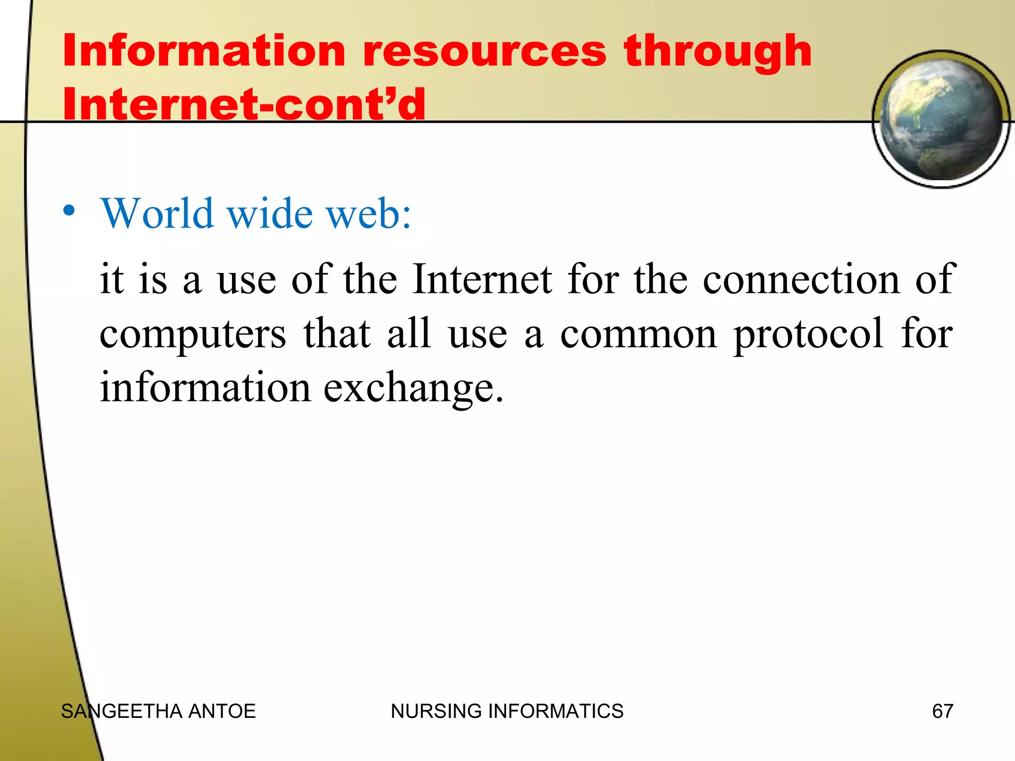 Information resources through
Internet-cont’d
• World wide web:
it is a use of the Internet for the connection of
computers that all use a common protocol for
information exchange.

SANGEETHA ANTOE

NURSING INFORMATICS

67

 