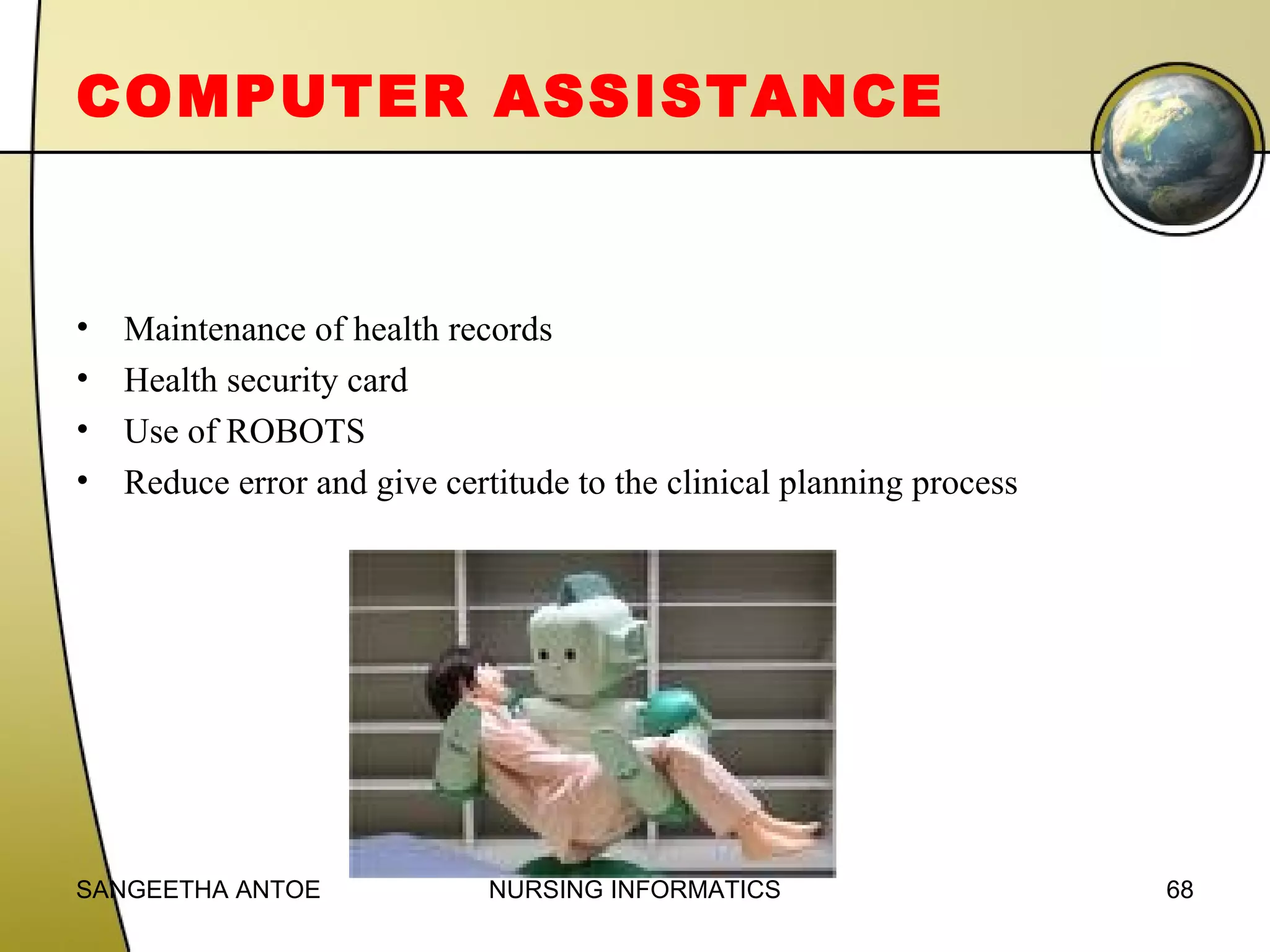 COMPUTER ASSISTANCE

•
•
•
•

Maintenance of health records
Health security card
Use of ROBOTS
Reduce error and give certitude to the clinical planning process

SANGEETHA ANTOE

NURSING INFORMATICS

68

 