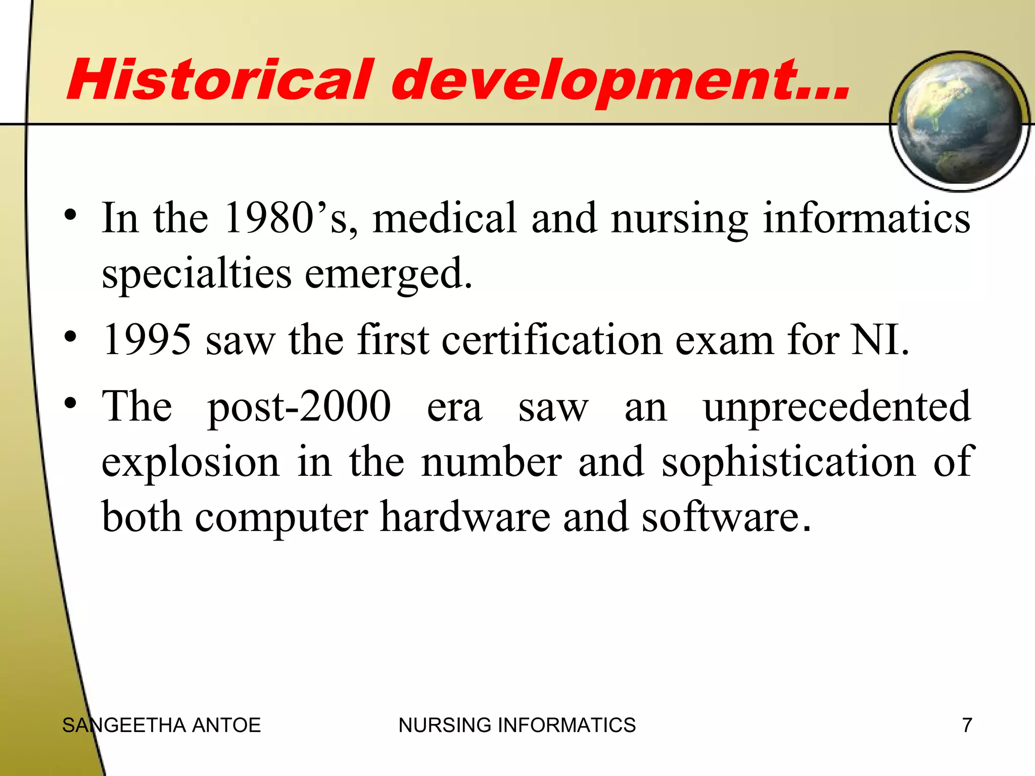 Historical development…
• In the 1980’s, medical and nursing informatics
specialties emerged.
• 1995 saw the first certification exam for NI.
• The post-2000 era saw an unprecedented
explosion in the number and sophistication of
both computer hardware and software.

SANGEETHA ANTOE

NURSING INFORMATICS

7

 