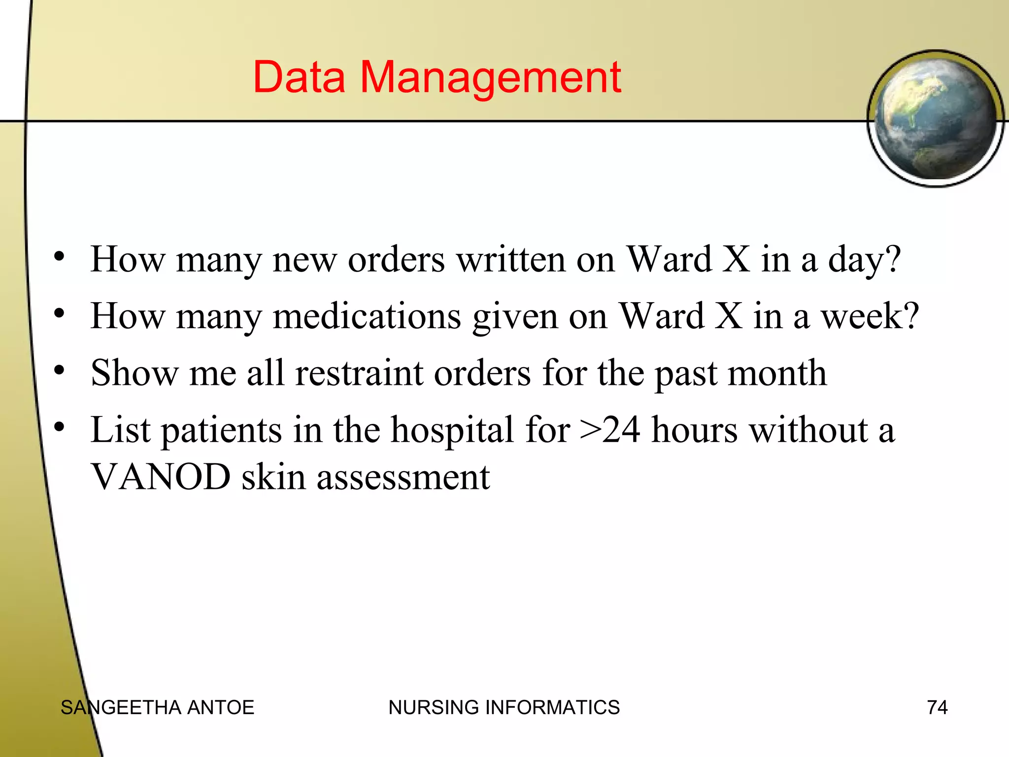 Data Management

•
•
•
•

How many new orders written on Ward X in a day?
How many medications given on Ward X in a week?
Show me all restraint orders for the past month
List patients in the hospital for >24 hours without a
VANOD skin assessment

SANGEETHA ANTOE

NURSING INFORMATICS

74

 