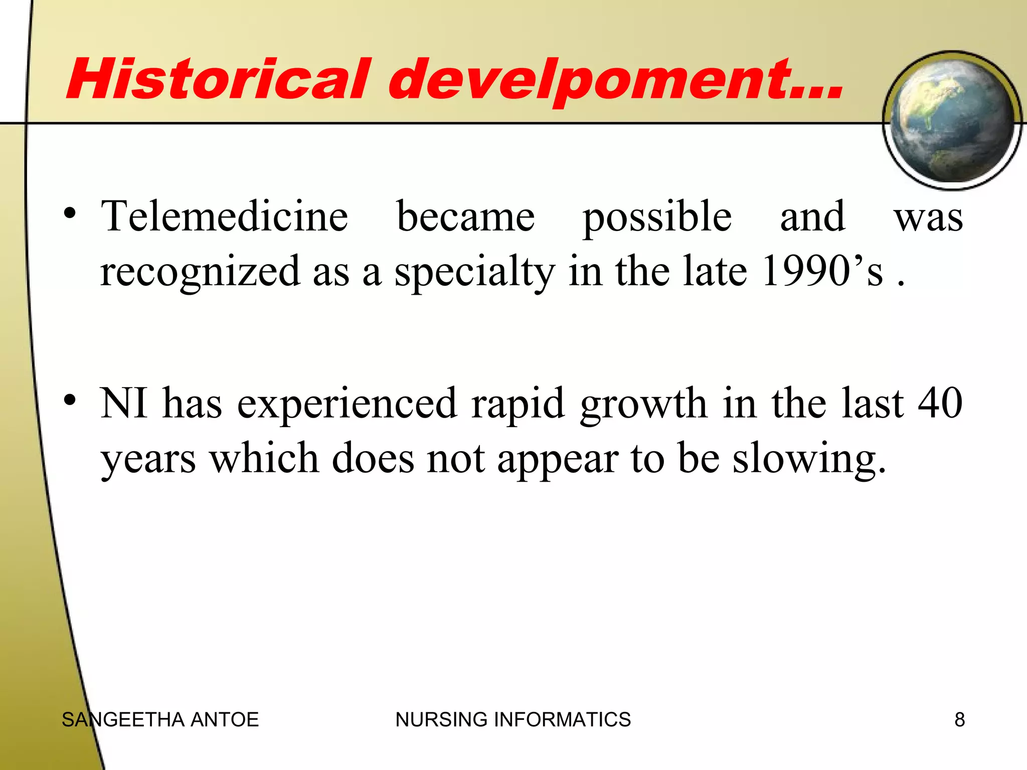 Historical develpoment…
• Telemedicine became possible and was
recognized as a specialty in the late 1990’s .
• NI has experienced rapid growth in the last 40
years which does not appear to be slowing.

SANGEETHA ANTOE

NURSING INFORMATICS

8

 