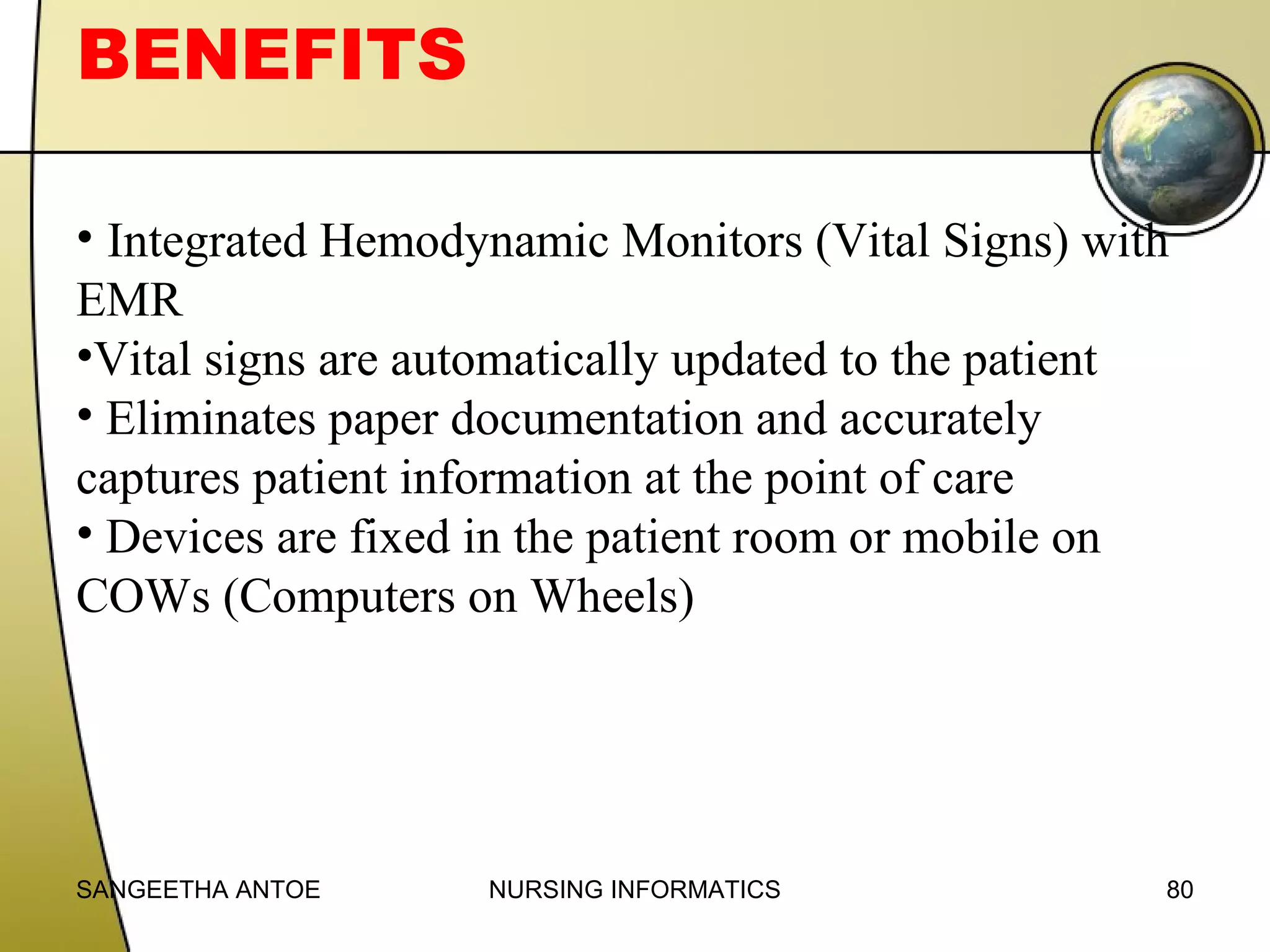 BENEFITS
• Integrated Hemodynamic Monitors (Vital Signs) with
EMR
•Vital signs are automatically updated to the patient
• Eliminates paper documentation and accurately
captures patient information at the point of care
• Devices are fixed in the patient room or mobile on
COWs (Computers on Wheels)

SANGEETHA ANTOE

NURSING INFORMATICS

80

 