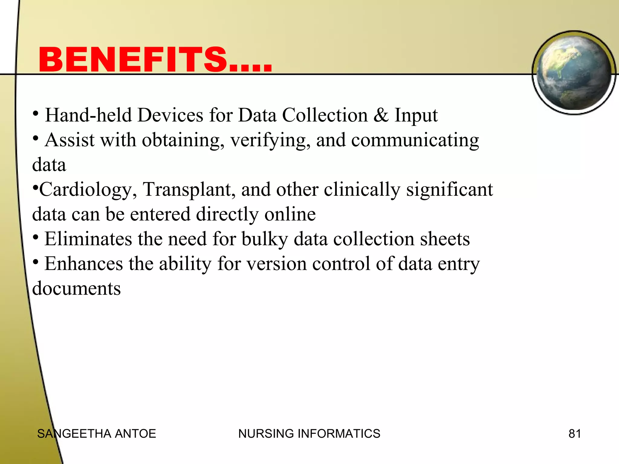 BENEFITS….
• Hand-held Devices for Data Collection & Input
• Assist with obtaining, verifying, and communicating
data
•Cardiology, Transplant, and other clinically significant
data can be entered directly online
• Eliminates the need for bulky data collection sheets
• Enhances the ability for version control of data entry
documents

SANGEETHA ANTOE

NURSING INFORMATICS

81

 