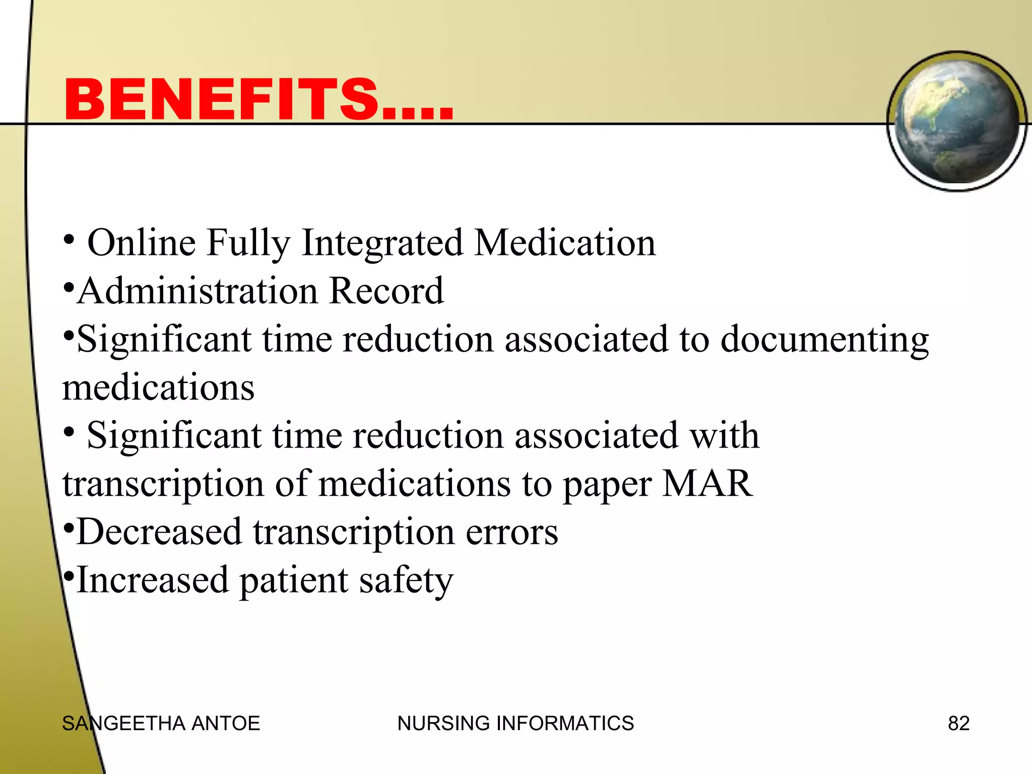 BENEFITS….
• Online Fully Integrated Medication
•Administration Record
•Significant time reduction associated to documenting
medications
• Significant time reduction associated with
transcription of medications to paper MAR
•Decreased transcription errors
•Increased patient safety

SANGEETHA ANTOE

NURSING INFORMATICS

82

 