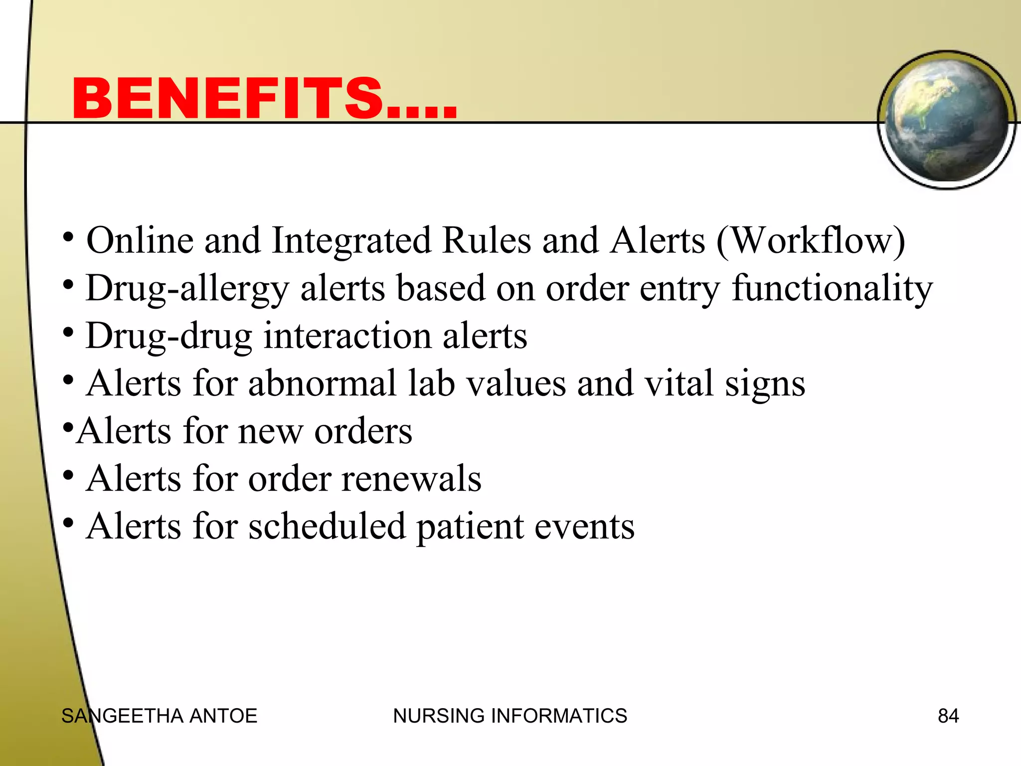 BENEFITS….
• Online and Integrated Rules and Alerts (Workflow)
• Drug-allergy alerts based on order entry functionality
• Drug-drug interaction alerts
• Alerts for abnormal lab values and vital signs
•Alerts for new orders
• Alerts for order renewals
• Alerts for scheduled patient events

SANGEETHA ANTOE

NURSING INFORMATICS

84

 