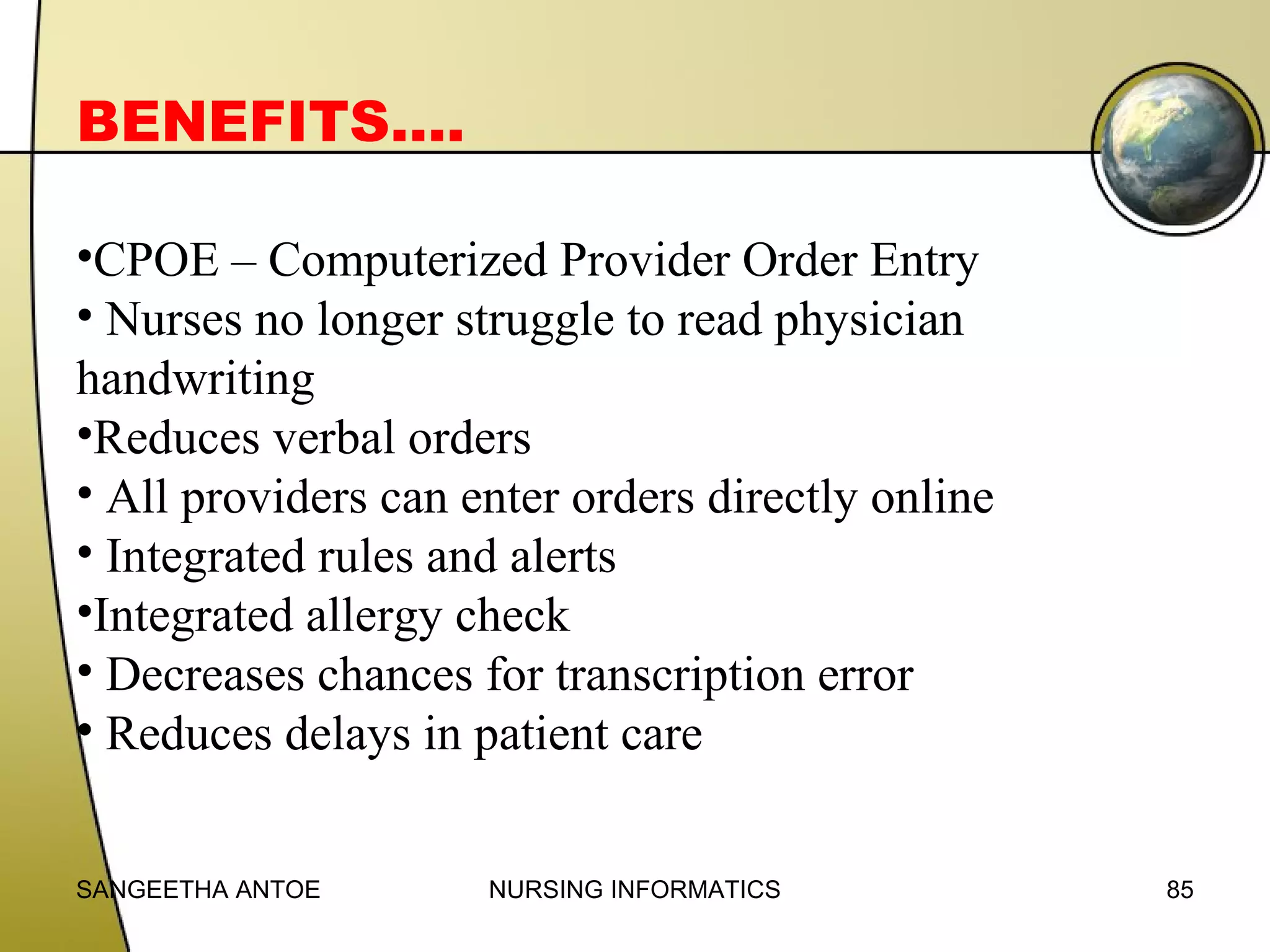 BENEFITS….
•CPOE – Computerized Provider Order Entry
• Nurses no longer struggle to read physician
handwriting
•Reduces verbal orders
• All providers can enter orders directly online
• Integrated rules and alerts
•Integrated allergy check
• Decreases chances for transcription error
• Reduces delays in patient care
SANGEETHA ANTOE

NURSING INFORMATICS

85

 