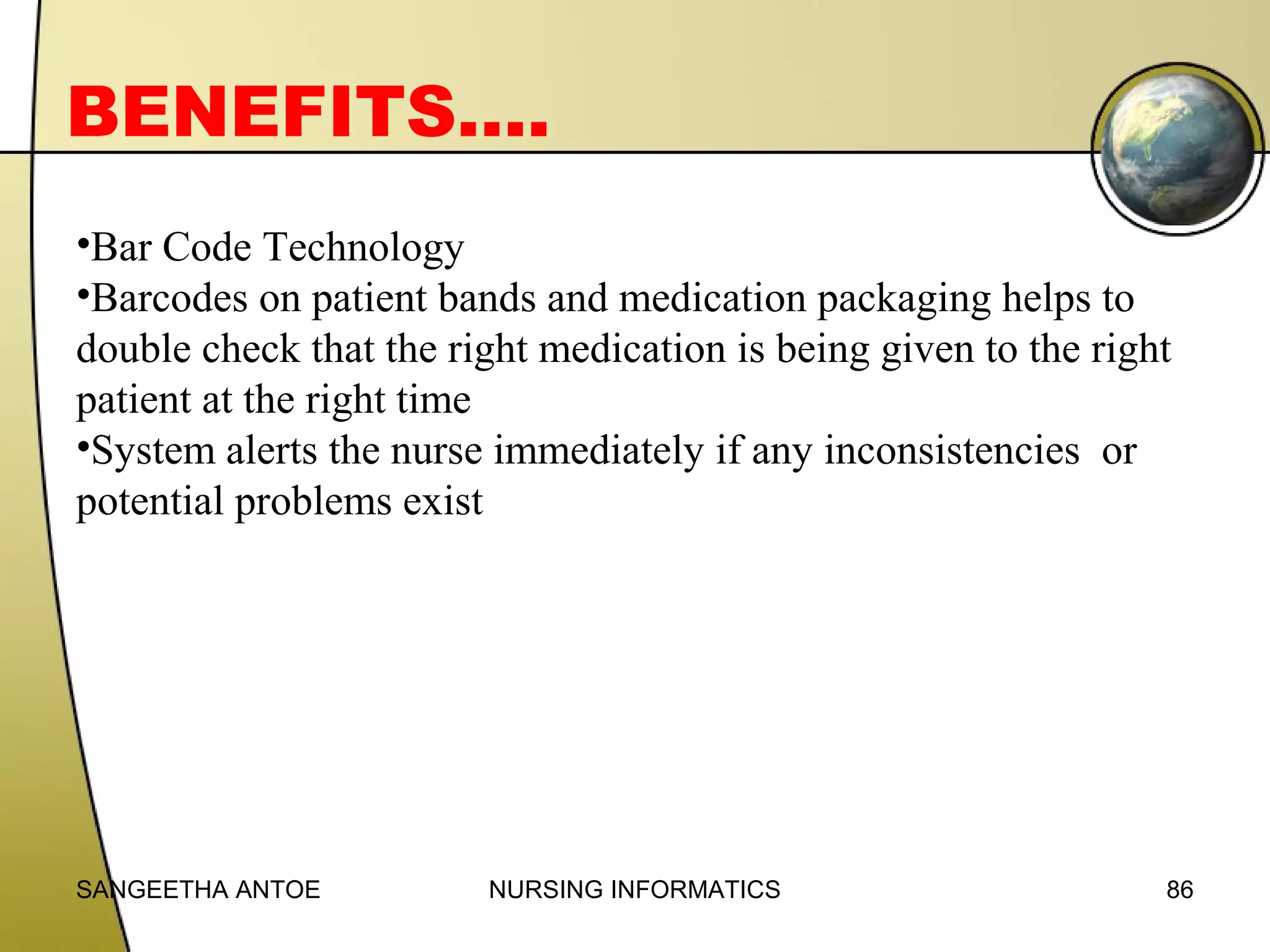 BENEFITS….
•Bar Code Technology
•Barcodes on patient bands and medication packaging helps to
double check that the right medication is being given to the right
patient at the right time
•System alerts the nurse immediately if any inconsistencies or
potential problems exist

SANGEETHA ANTOE

NURSING INFORMATICS

86

 