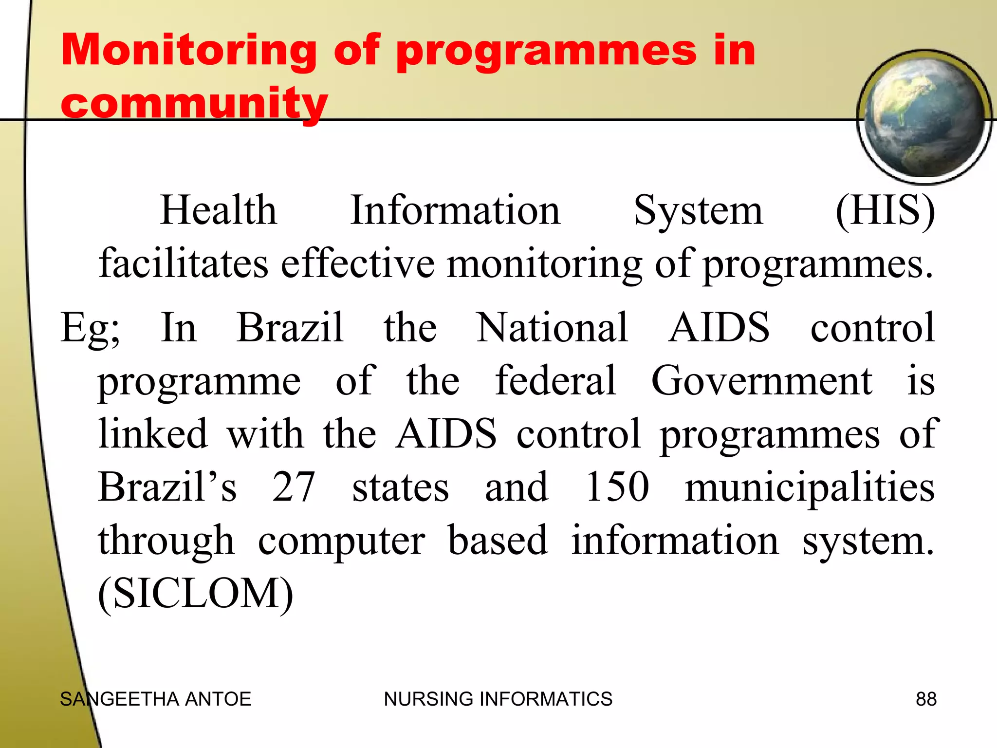 Monitoring of programmes in
community
Health
Information
System
(HIS)
facilitates effective monitoring of programmes.
Eg; In Brazil the National AIDS control
programme of the federal Government is
linked with the AIDS control programmes of
Brazil’s 27 states and 150 municipalities
through computer based information system.
(SICLOM)
SANGEETHA ANTOE

NURSING INFORMATICS

88

 