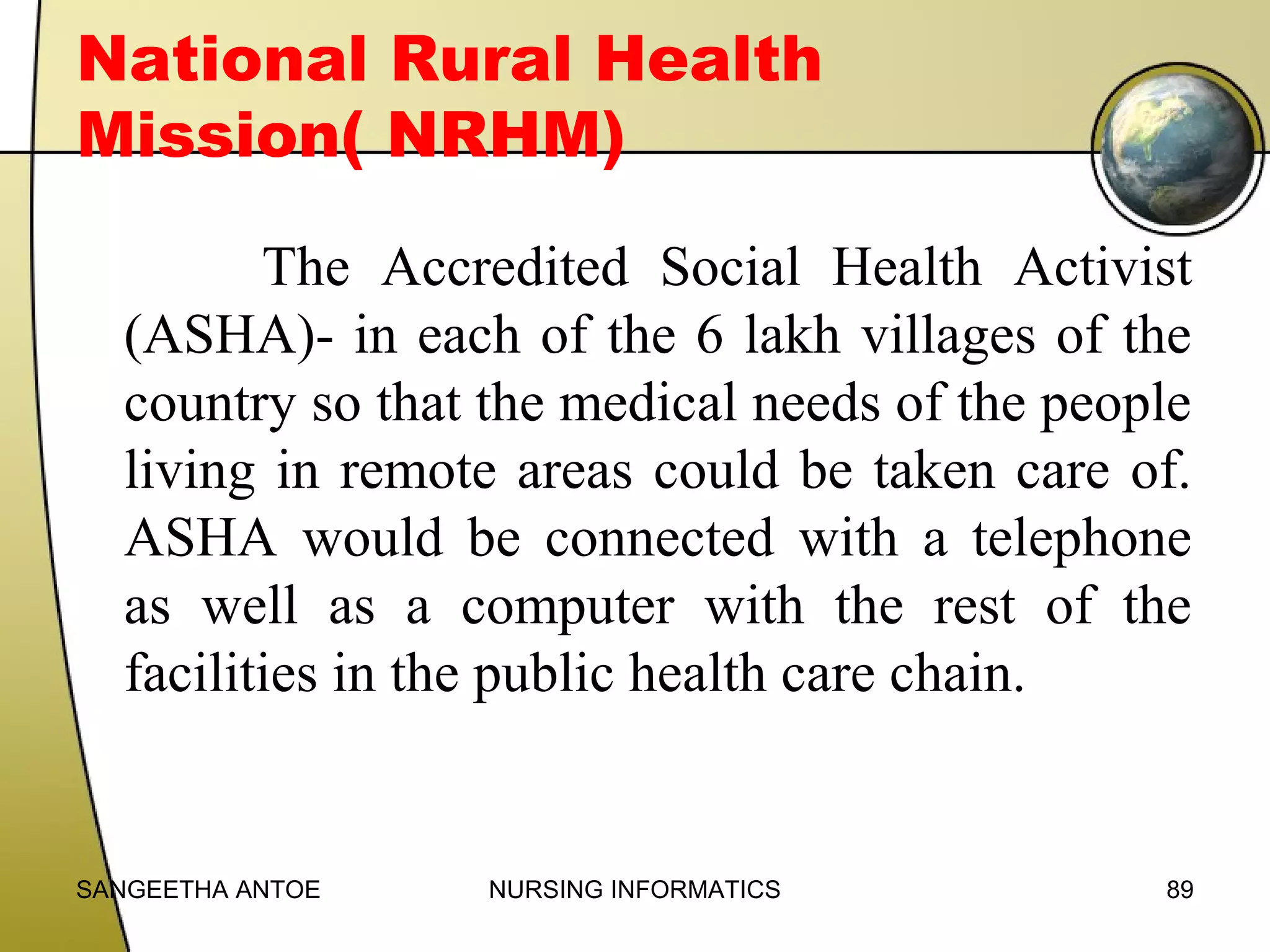 National Rural Health
Mission( NRHM)
The Accredited Social Health Activist
(ASHA)- in each of the 6 lakh villages of the
country so that the medical needs of the people
living in remote areas could be taken care of.
ASHA would be connected with a telephone
as well as a computer with the rest of the
facilities in the public health care chain.

SANGEETHA ANTOE

NURSING INFORMATICS

89

 