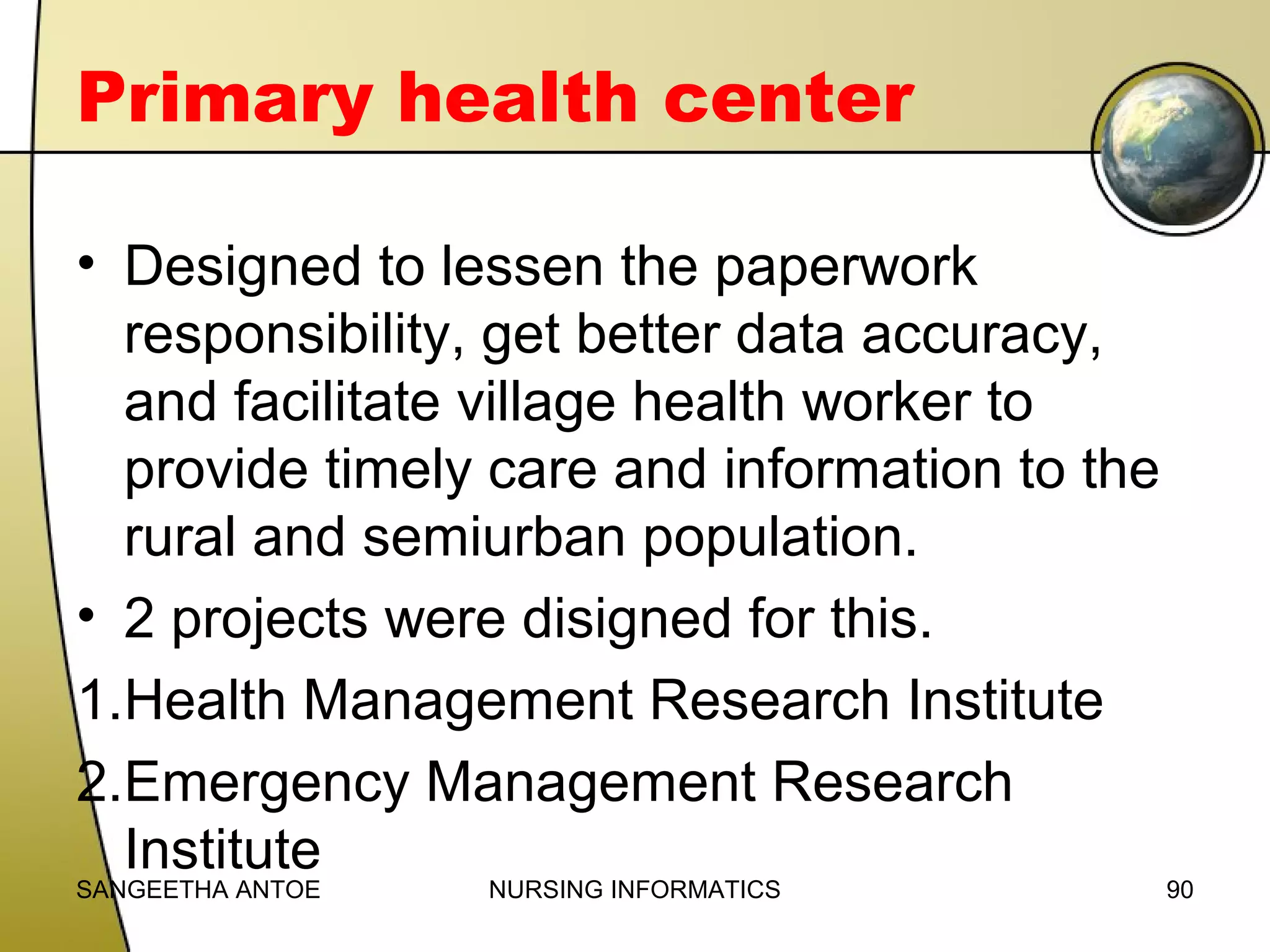 Primary health center
• Designed to lessen the paperwork
responsibility, get better data accuracy,
and facilitate village health worker to
provide timely care and information to the
rural and semiurban population.
• 2 projects were disigned for this.
1.Health Management Research Institute
2.Emergency Management Research
Institute

SANGEETHA ANTOE

NURSING INFORMATICS

90

 