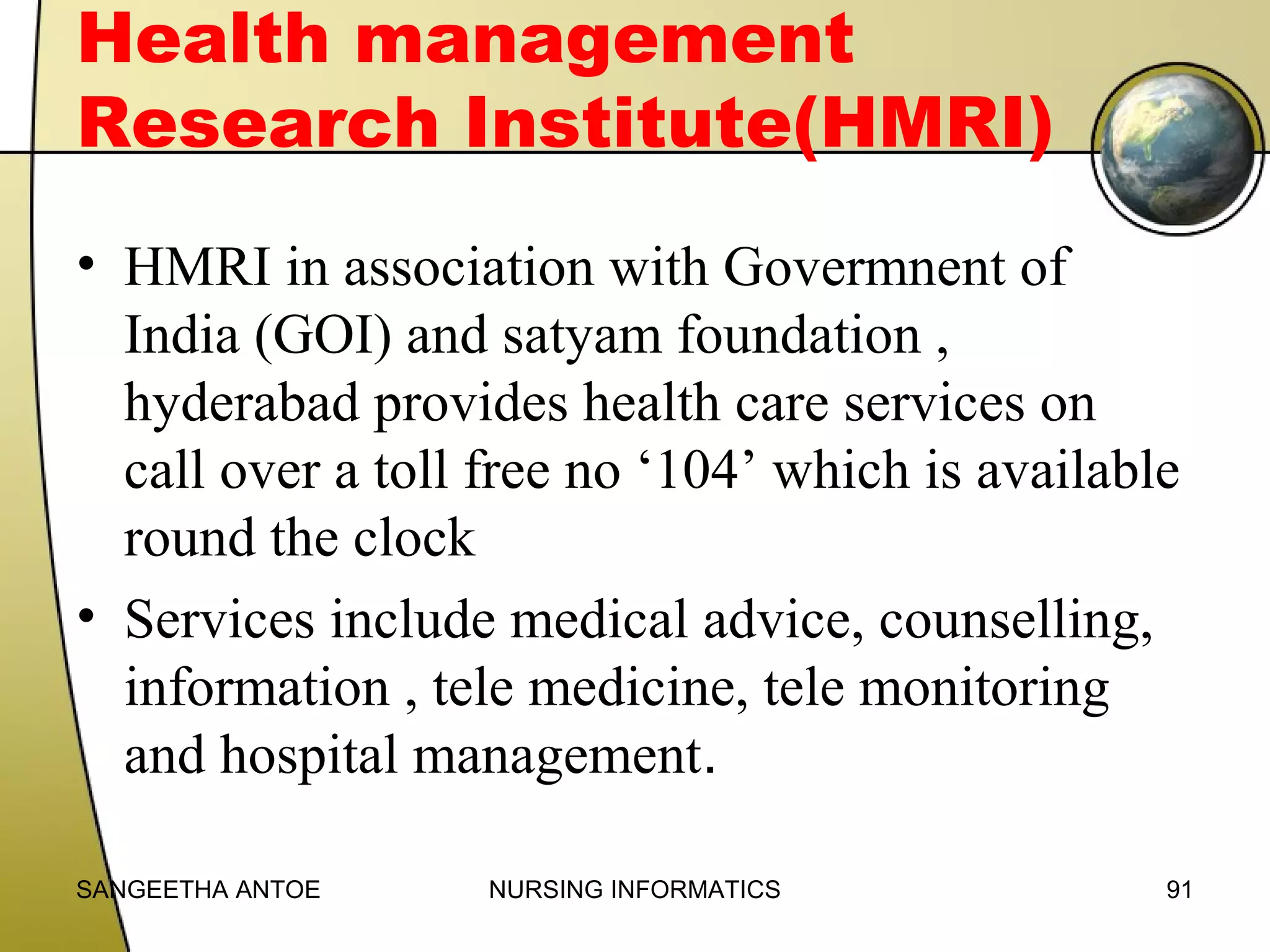 Health management
Research Institute(HMRI)
• HMRI in association with Govermnent of
India (GOI) and satyam foundation ,
hyderabad provides health care services on
call over a toll free no ‘104’ which is available
round the clock
• Services include medical advice, counselling,
information , tele medicine, tele monitoring
and hospital management.
SANGEETHA ANTOE

NURSING INFORMATICS

91

 